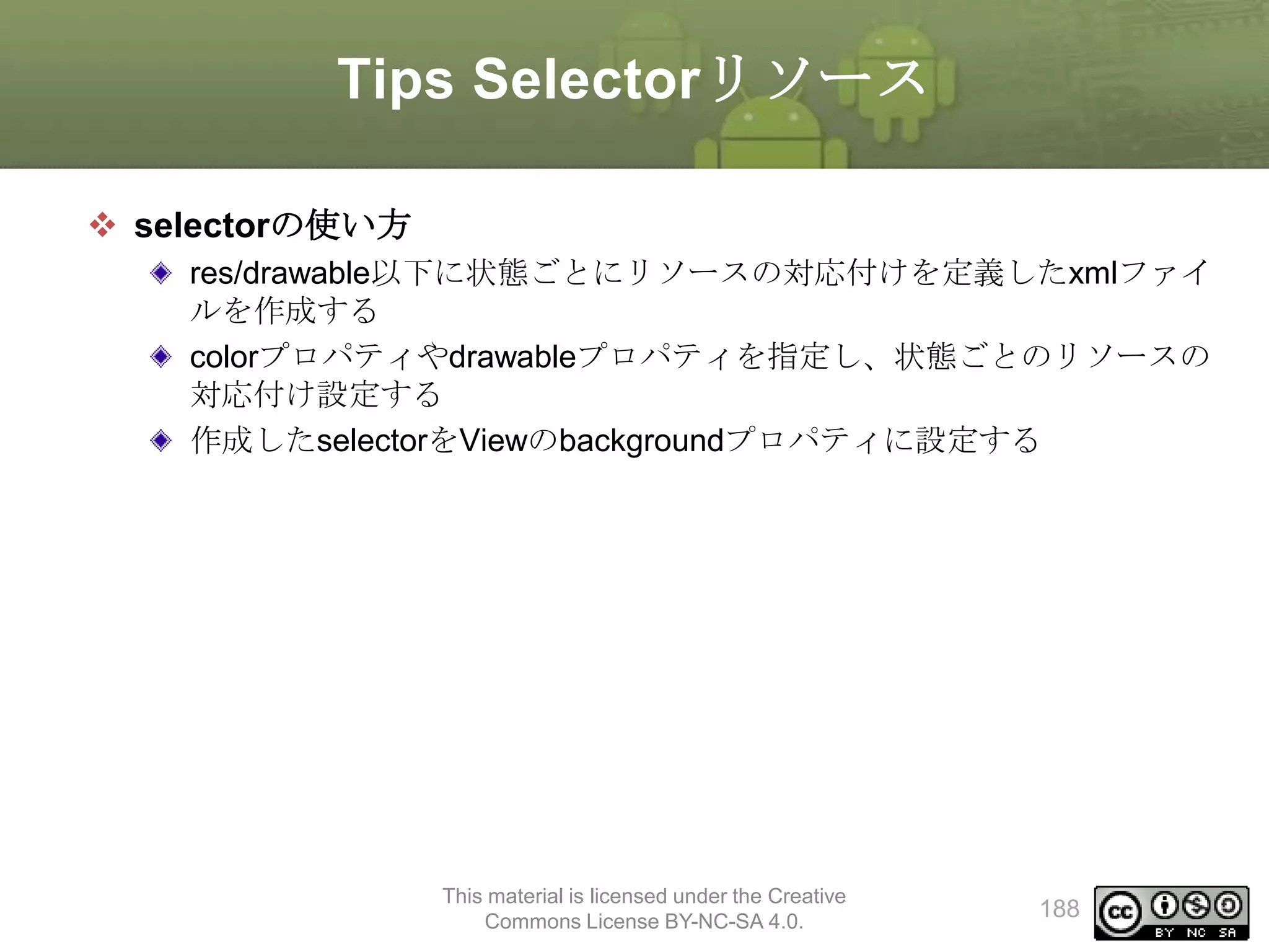 Tips Selectorリソース
 selectorの使い方
res/drawable以下に状態ごとにリソースの対応付けを定義したxmlファイ
ルを作成する
colorプロパティやdrawableプロパティを指定し、状態ごとのリソースの
対応付け設定する
作成したselectorをViewのbackgroundプロパティに設定する

This material is licensed under the Creative
Commons License BY-NC-SA 4.0.

188

 