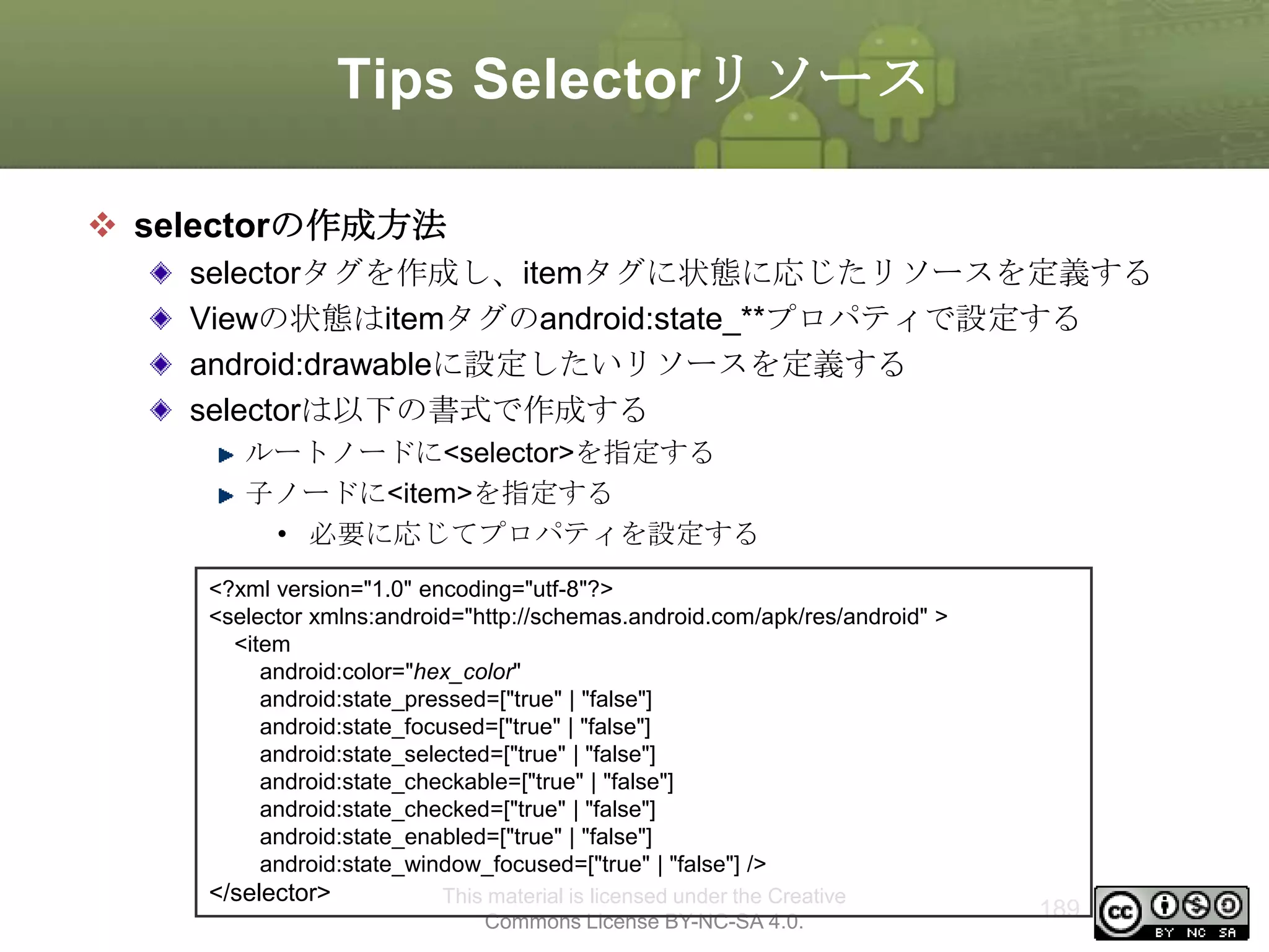 Tips Selectorリソース
 selectorの作成方法
selectorタグを作成し、itemタグに状態に応じたリソースを定義する
Viewの状態はitemタグのandroid:state_**プロパティで設定する
android:drawableに設定したいリソースを定義する
selectorは以下の書式で作成する
ルートノードに<selector>を指定する
子ノードに<item>を指定する
• 必要に応じてプロパティを設定する
<?xml version="1.0" encoding="utf-8"?>
<selector xmlns:android="http://schemas.android.com/apk/res/android" >
<item
android:color="hex_color"
android:state_pressed=["true" | "false"]
android:state_focused=["true" | "false"]
android:state_selected=["true" | "false"]
android:state_checkable=["true" | "false"]
android:state_checked=["true" | "false"]
android:state_enabled=["true" | "false"]
android:state_window_focused=["true" | "false"] />

</selector>

This material is licensed under the Creative
Commons License BY-NC-SA 4.0.

189

 