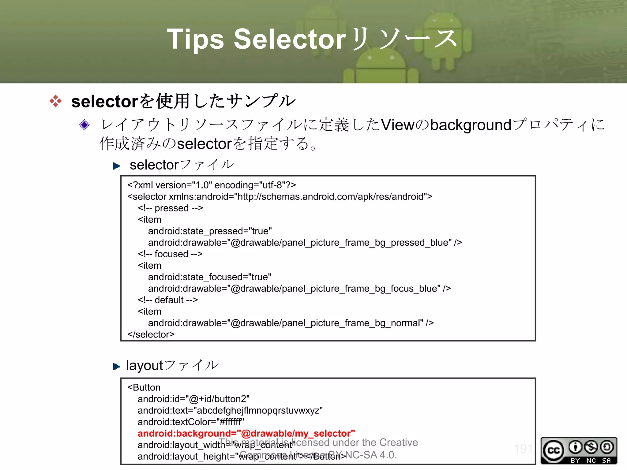 Tips Selectorリソース
 selectorを使用したサンプル
レイアウトリソースファイルに定義したViewのbackgroundプロパティに
作成済みのselectorを指定する。
selectorファイル
<?xml version="1.0" encoding="utf-8"?>
<selector xmlns:android="http://schemas.android.com/apk/res/android">
<!-- pressed -->
<item
android:state_pressed="true"
android:drawable="@drawable/panel_picture_frame_bg_pressed_blue" />
<!-- focused -->
<item
android:state_focused="true"
android:drawable="@drawable/panel_picture_frame_bg_focus_blue" />
<!-- default -->
<item
android:drawable="@drawable/panel_picture_frame_bg_normal" />
</selector>

layoutファイル
<Button
android:id="@+id/button2"
android:text="abcdefghejflmnopqrstuvwxyz"
android:textColor="#ffffff"
android:background="@drawable/my_selector"
This material is licensed under the Creative
android:layout_width="wrap_content"
Commons License BY-NC-SA 4.0.
android:layout_height="wrap_content"></Button>

191

 
