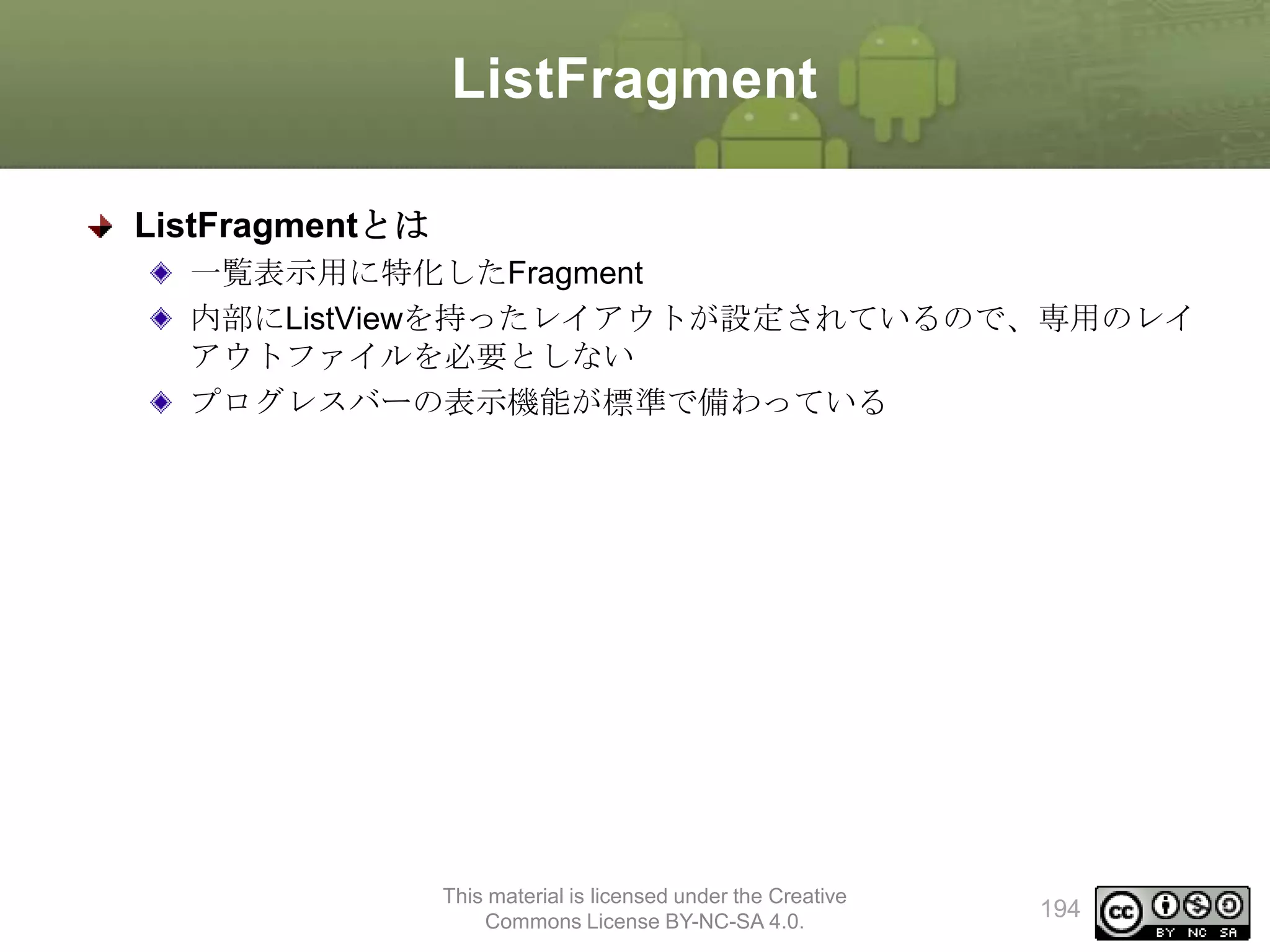 ListFragment
ListFragmentとは
一覧表示用に特化したFragment
内部にListViewを持ったレイアウトが設定されているので、専用のレイ
アウトファイルを必要としない
プログレスバーの表示機能が標準で備わっている

This material is licensed under the Creative
Commons License BY-NC-SA 4.0.

194

 