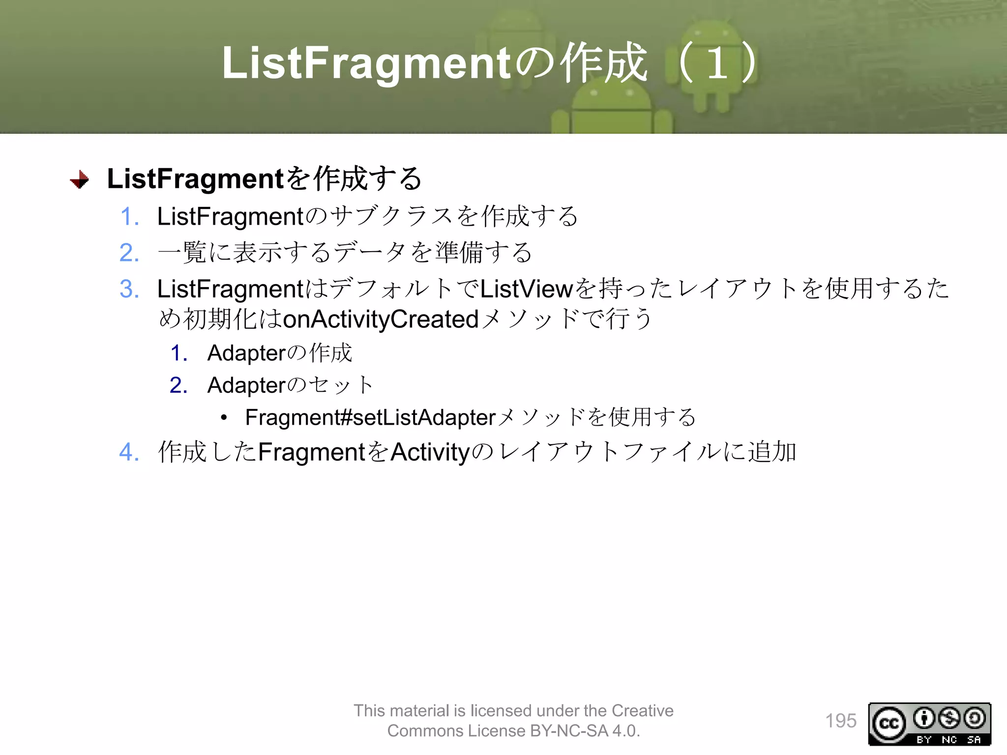 ListFragmentの作成（１）
ListFragmentを作成する
1. ListFragmentのサブクラスを作成する
2. 一覧に表示するデータを準備する
3. ListFragmentはデフォルトでListViewを持ったレイアウトを使用するた
め初期化はonActivityCreatedメソッドで行う
1. Adapterの作成
2. Adapterのセット
• Fragment#setListAdapterメソッドを使用する

4. 作成したFragmentをActivityのレイアウトファイルに追加

This material is licensed under the Creative
Commons License BY-NC-SA 4.0.

195

 