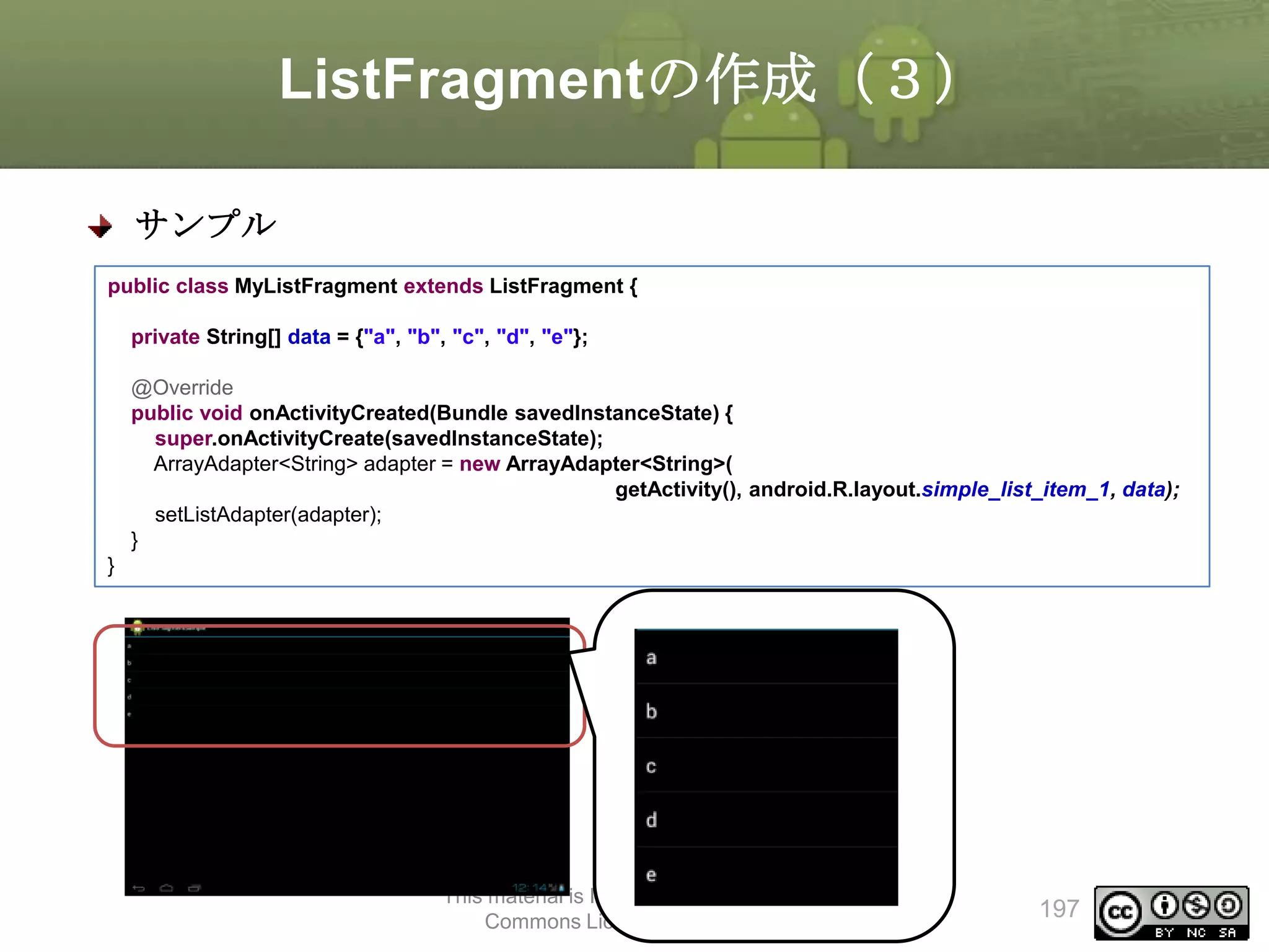 ListFragmentの作成（３）
サンプル
public class MyListFragment extends ListFragment {
private String[] data = {"a", "b", "c", "d", "e"};
@Override
public void onActivityCreated(Bundle savedInstanceState) {
super.onActivityCreate(savedInstanceState);
ArrayAdapter<String> adapter = new ArrayAdapter<String>(
getActivity(), android.R.layout.simple_list_item_1, data);
setListAdapter(adapter);
}
}

This material is licensed under the Creative
Commons License BY-NC-SA 4.0.

197

 
