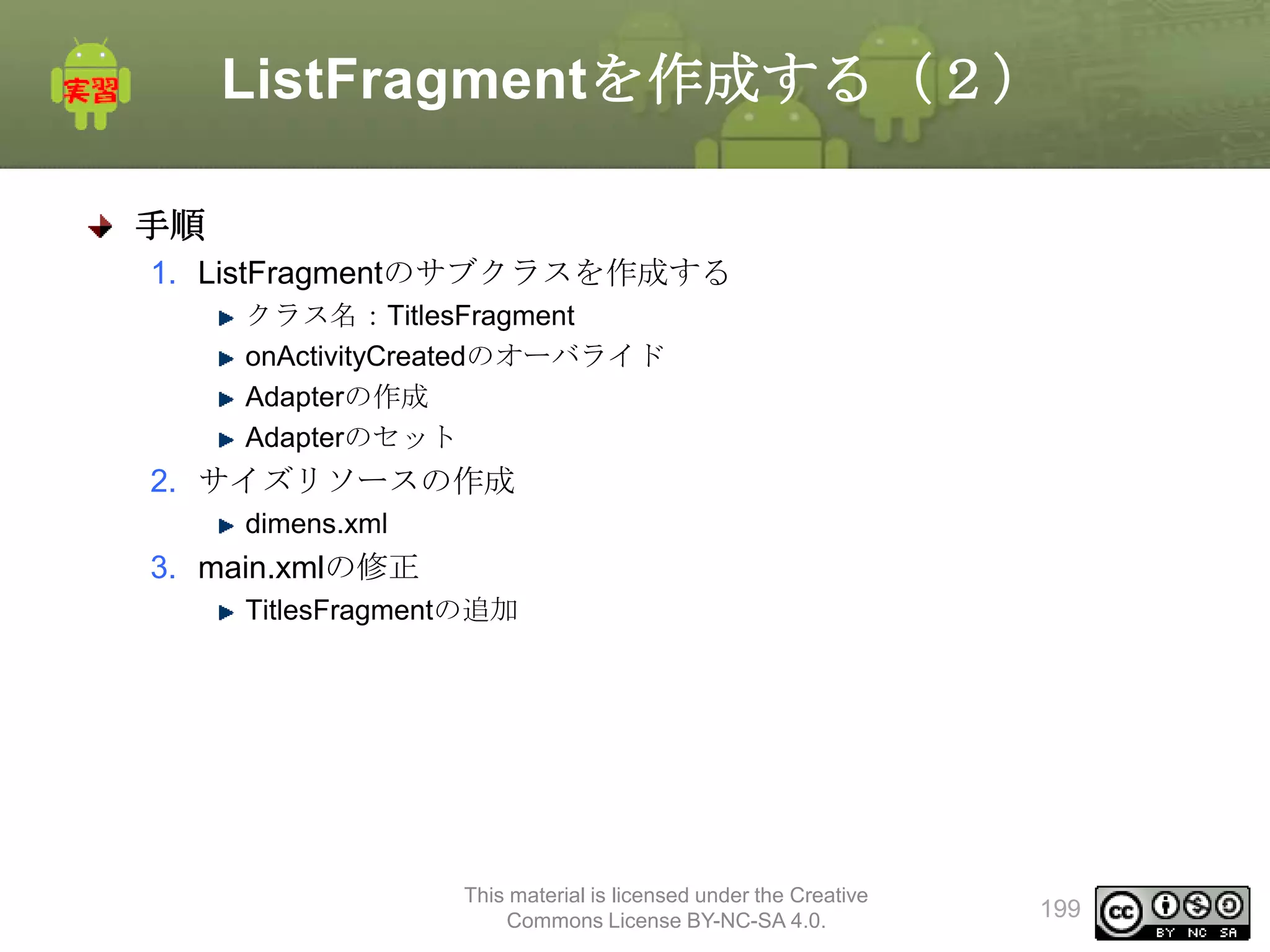 ListFragmentを作成する（２）
手順
1. ListFragmentのサブクラスを作成する
クラス名：TitlesFragment
onActivityCreatedのオーバライド
Adapterの作成
Adapterのセット

2. サイズリソースの作成
dimens.xml

3. main.xmlの修正
TitlesFragmentの追加

This material is licensed under the Creative
Commons License BY-NC-SA 4.0.

199

 