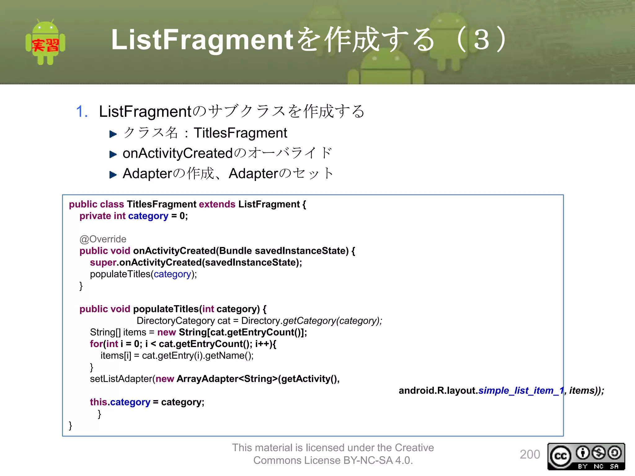ListFragmentを作成する（３）
1. ListFragmentのサブクラスを作成する
クラス名：TitlesFragment
onActivityCreatedのオーバライド
Adapterの作成、Adapterのセット
public class TitlesFragment extends ListFragment {
private int category = 0;
@Override
public void onActivityCreated(Bundle savedInstanceState) {
super.onActivityCreated(savedInstanceState);
populateTitles(category);
}

public void populateTitles(int category) {
DirectoryCategory cat = Directory.getCategory(category);
String[] items = new String[cat.getEntryCount()];
for(int i = 0; i < cat.getEntryCount(); i++){
items[i] = cat.getEntry(i).getName();
}
setListAdapter(new ArrayAdapter<String>(getActivity(),
android.R.layout.simple_list_item_1, items));
this.category = category;
}
}

This material is licensed under the Creative
Commons License BY-NC-SA 4.0.

200

 