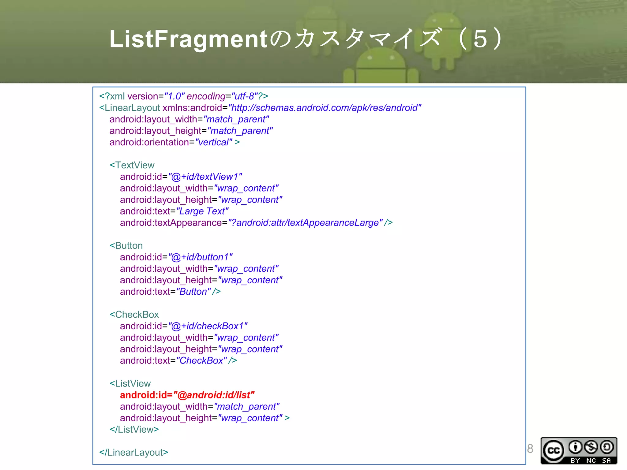 ListFragmentのカスタマイズ（５）
<?xml version="1.0" encoding="utf-8"?>
<LinearLayout xmlns:android="http://schemas.android.com/apk/res/android"
android:layout_width="match_parent"
android:layout_height="match_parent"
android:orientation="vertical" >
<TextView
android:id="@+id/textView1"
android:layout_width="wrap_content"
android:layout_height="wrap_content"
android:text="Large Text"
android:textAppearance="?android:attr/textAppearanceLarge" />
<Button
android:id="@+id/button1"
android:layout_width="wrap_content"
android:layout_height="wrap_content"
android:text="Button" />
<CheckBox
android:id="@+id/checkBox1"
android:layout_width="wrap_content"
android:layout_height="wrap_content"
android:text="CheckBox" />
<ListView
android:id="@android:id/list"
android:layout_width="match_parent"
android:layout_height="wrap_content" >
</ListView>
</LinearLayout>

This material is licensed under the Creative
Commons License BY-NC-SA 4.0.

208

 