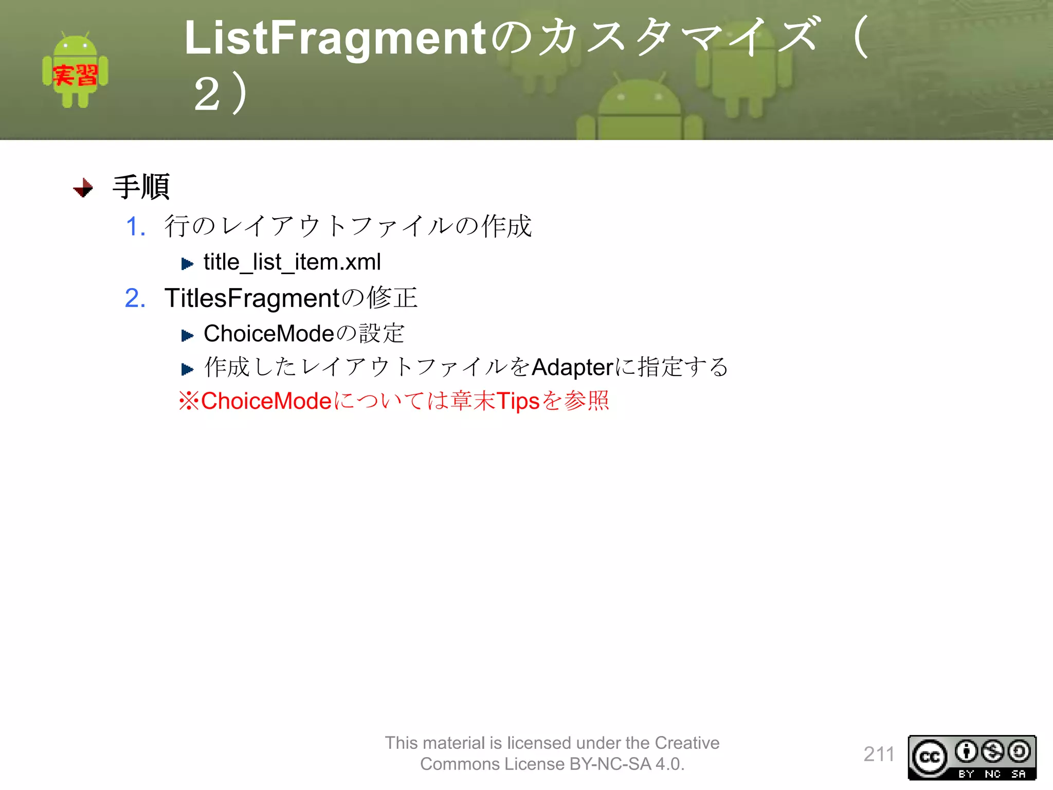 ListFragmentのカスタマイズ（
２）
手順
1. 行のレイアウトファイルの作成
title_list_item.xml

2. TitlesFragmentの修正
ChoiceModeの設定
作成したレイアウトファイルをAdapterに指定する
※ChoiceModeについては章末Tipsを参照

This material is licensed under the Creative
Commons License BY-NC-SA 4.0.

211

 