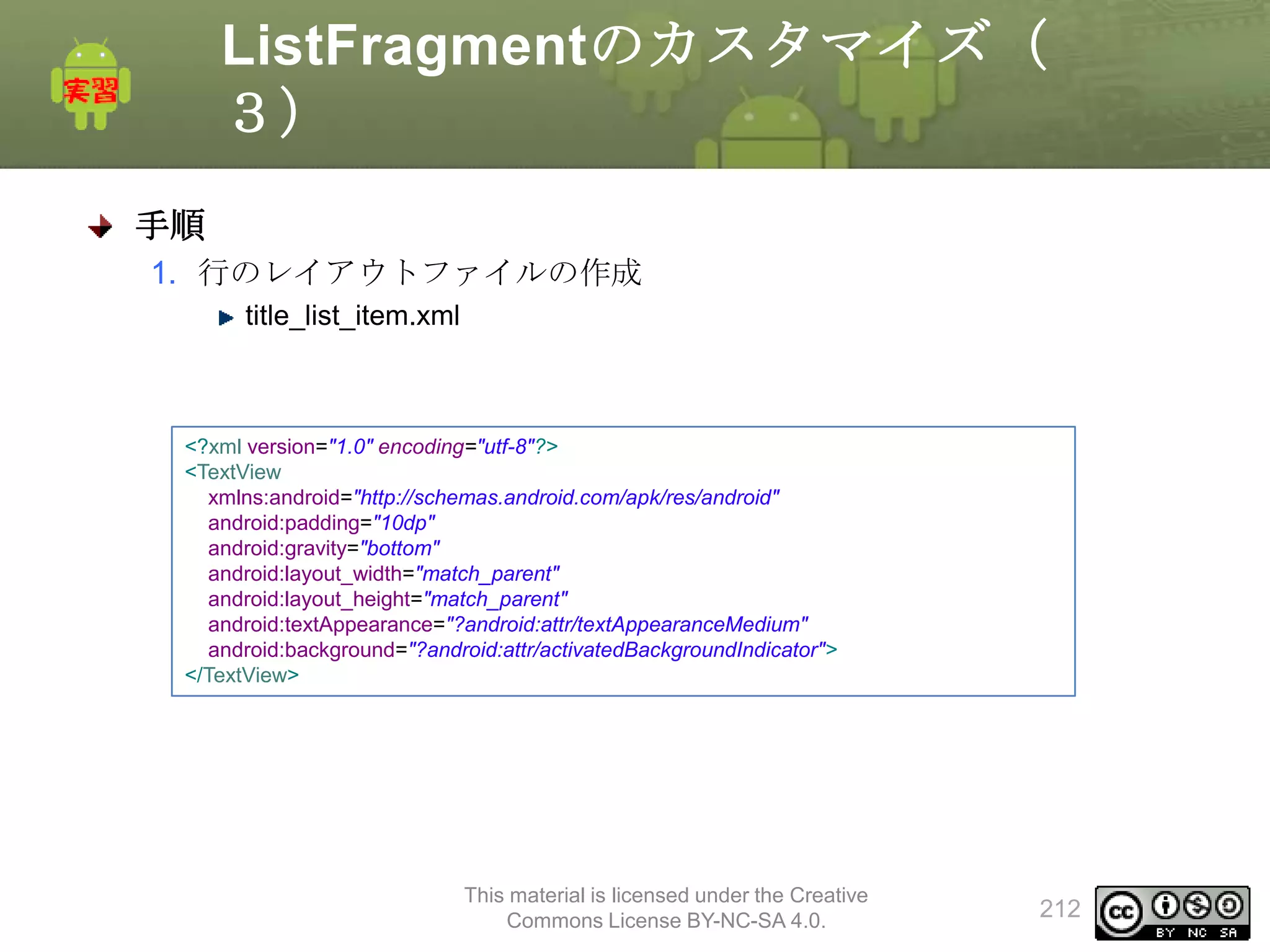 ListFragmentのカスタマイズ（
３）
手順
1. 行のレイアウトファイルの作成
title_list_item.xml

<?xml version="1.0" encoding="utf-8"?>
<TextView
xmlns:android="http://schemas.android.com/apk/res/android"
android:padding="10dp"
android:gravity="bottom"
android:layout_width="match_parent"
android:layout_height="match_parent"
android:textAppearance="?android:attr/textAppearanceMedium"
android:background="?android:attr/activatedBackgroundIndicator">
</TextView>

This material is licensed under the Creative
Commons License BY-NC-SA 4.0.

212

 