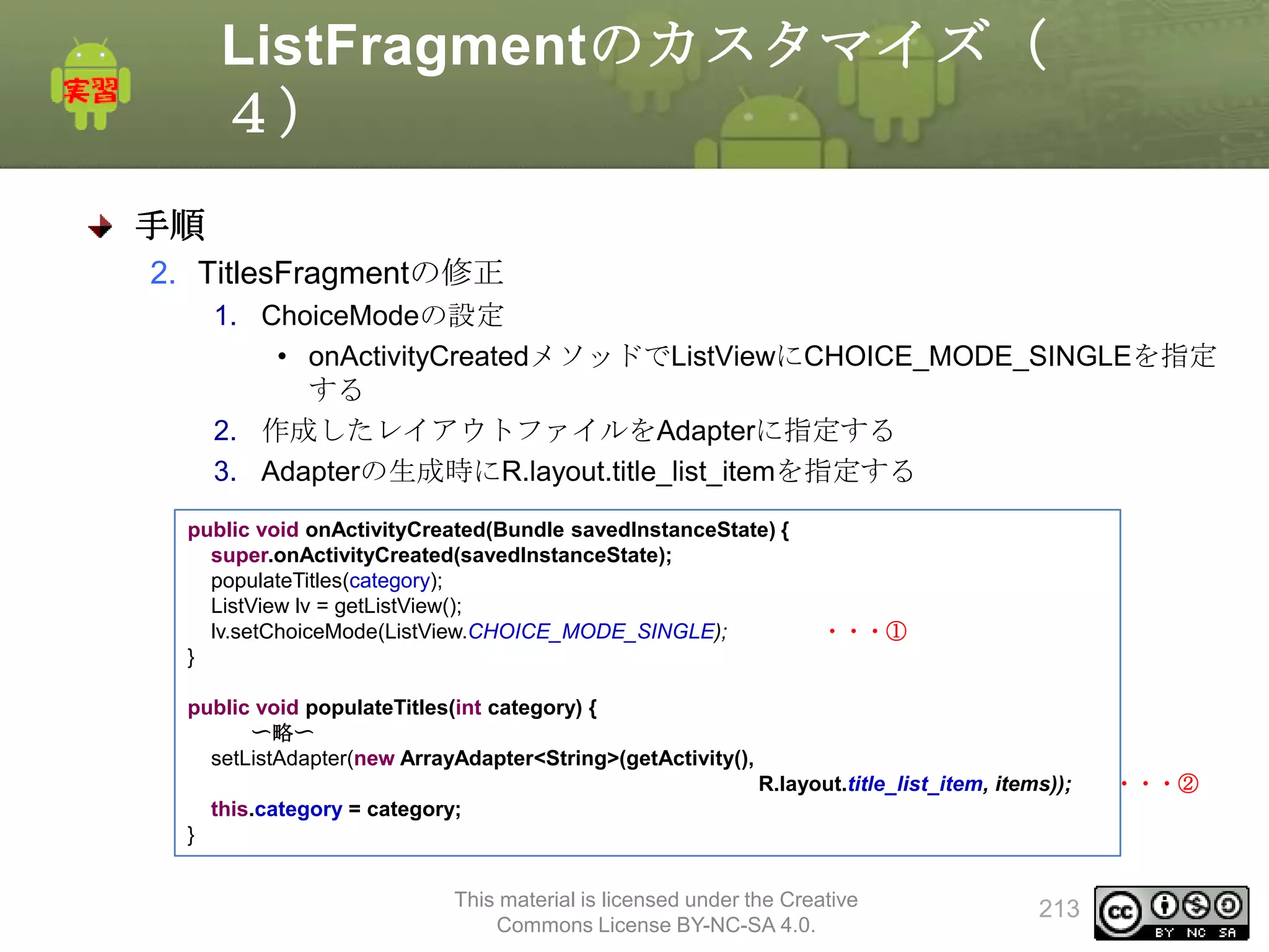 ListFragmentのカスタマイズ（
４）
手順
2. TitlesFragmentの修正
1. ChoiceModeの設定
• onActivityCreatedメソッドでListViewにCHOICE_MODE_SINGLEを指定
する
2. 作成したレイアウトファイルをAdapterに指定する
3. Adapterの生成時にR.layout.title_list_itemを指定する
public void onActivityCreated(Bundle savedInstanceState) {
super.onActivityCreated(savedInstanceState);
populateTitles(category);
ListView lv = getListView();
lv.setChoiceMode(ListView.CHOICE_MODE_SINGLE);
}

・・・①

public void populateTitles(int category) {
〜略〜
setListAdapter(new ArrayAdapter<String>(getActivity(),
R.layout.title_list_item, items));
this.category = category;
}
This material is licensed under the Creative
Commons License BY-NC-SA 4.0.

213

・・・②

 