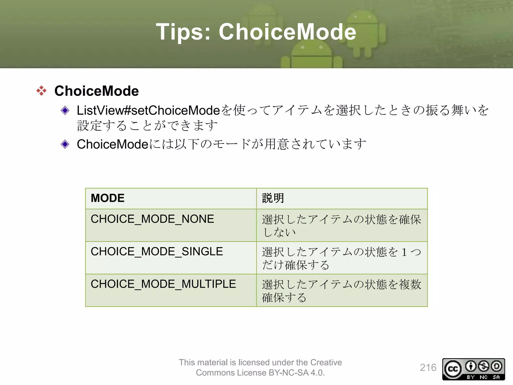 Tips: ChoiceMode
 ChoiceMode
ListView#setChoiceModeを使ってアイテムを選択したときの振る舞いを
設定することができます
ChoiceModeには以下のモードが用意されています

MODE

説明

CHOICE_MODE_NONE

選択したアイテムの状態を確保
しない

CHOICE_MODE_SINGLE

選択したアイテムの状態を１つ
だけ確保する

CHOICE_MODE_MULTIPLE

選択したアイテムの状態を複数
確保する

This material is licensed under the Creative
Commons License BY-NC-SA 4.0.

216

 
