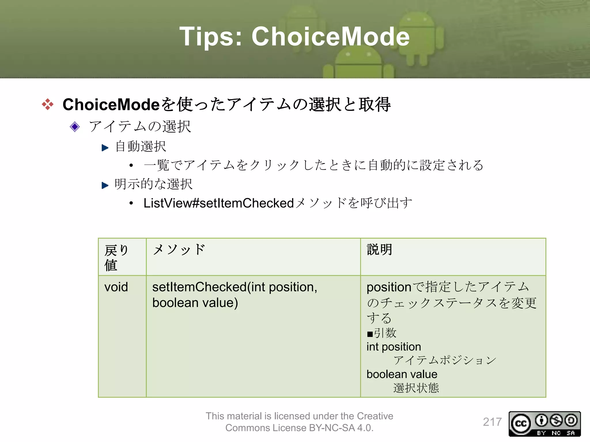 Tips: ChoiceMode
 ChoiceModeを使ったアイテムの選択と取得
アイテムの選択
自動選択
• 一覧でアイテムをクリックしたときに自動的に設定される
明示的な選択
• ListView#setItemCheckedメソッドを呼び出す

戻り
値

メソッド

説明

void

setItemChecked(int position,
boolean value)

positionで指定したアイテム
のチェックステータスを変更
する
■引数
int position
アイテムポジション
boolean value
選択状態

This material is licensed under the Creative
Commons License BY-NC-SA 4.0.

217

 