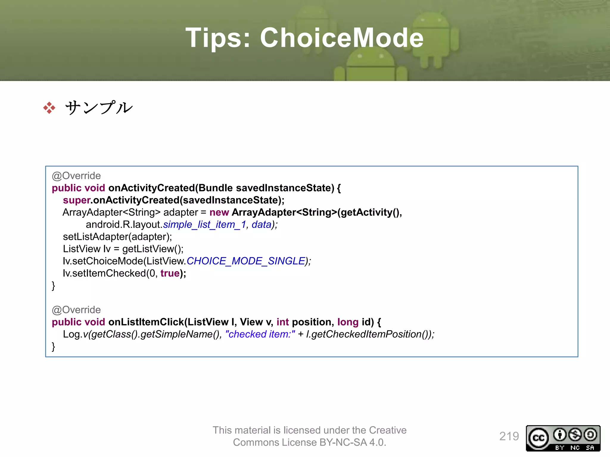 Tips: ChoiceMode
 サンプル

@Override
public void onActivityCreated(Bundle savedInstanceState) {
super.onActivityCreated(savedInstanceState);
ArrayAdapter<String> adapter = new ArrayAdapter<String>(getActivity(),
android.R.layout.simple_list_item_1, data);
setListAdapter(adapter);
ListView lv = getListView();
lv.setChoiceMode(ListView.CHOICE_MODE_SINGLE);
lv.setItemChecked(0, true);
}
@Override
public void onListItemClick(ListView l, View v, int position, long id) {
Log.v(getClass().getSimpleName(), "checked item:" + l.getCheckedItemPosition());
}

This material is licensed under the Creative
Commons License BY-NC-SA 4.0.

219

 