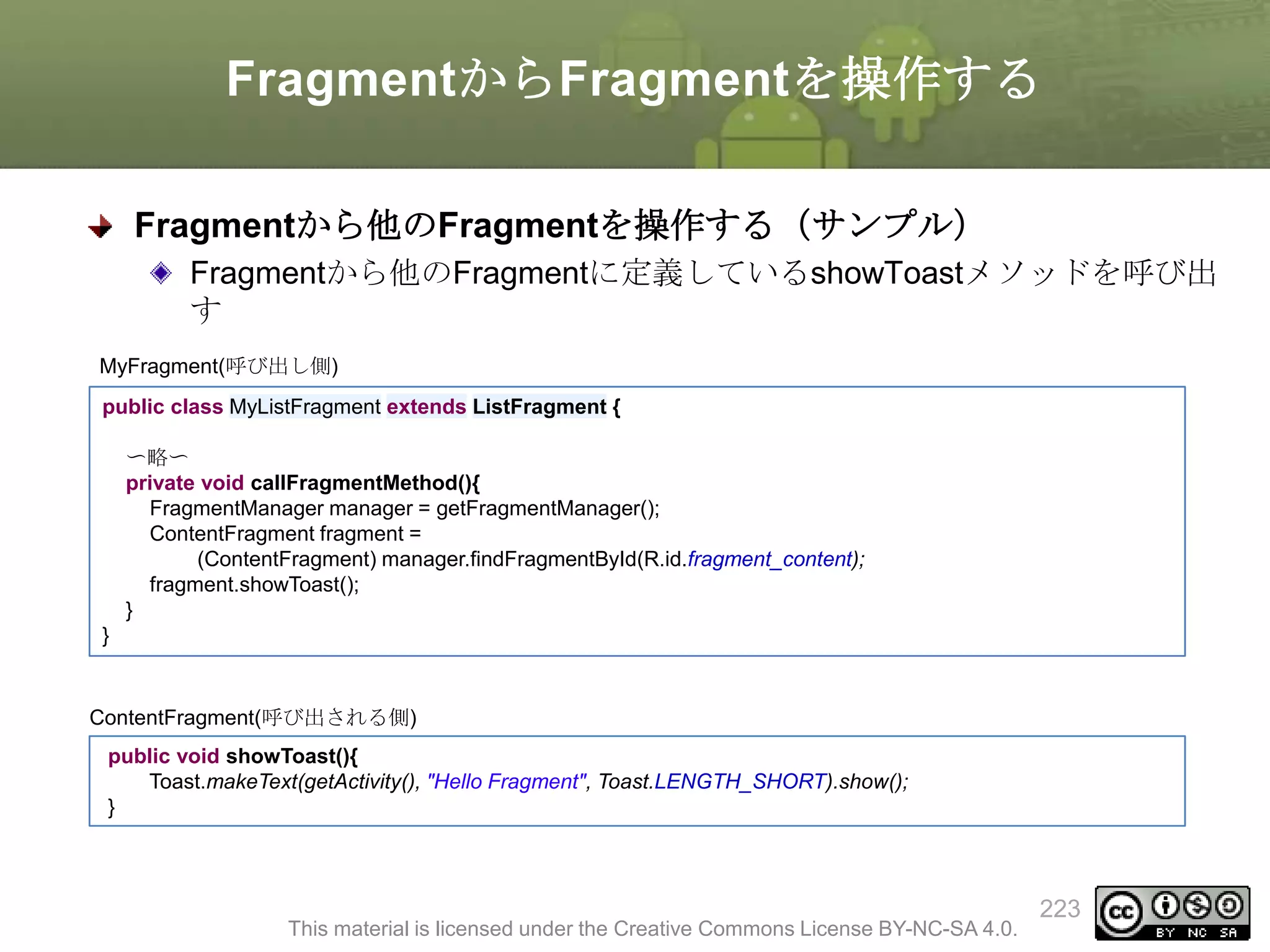 FragmentからFragmentを操作する
Fragmentから他のFragmentを操作する（サンプル）
Fragmentから他のFragmentに定義しているshowToastメソッドを呼び出
す
MyFragment(呼び出し側)
public class MyListFragment extends ListFragment {
〜略〜
private void callFragmentMethod(){
FragmentManager manager = getFragmentManager();
ContentFragment fragment =
(ContentFragment) manager.findFragmentById(R.id.fragment_content);
fragment.showToast();
}
}

ContentFragment(呼び出される側)
public void showToast(){
Toast.makeText(getActivity(), "Hello Fragment", Toast.LENGTH_SHORT).show();
}

This material is licensed under the Creative Commons License BY-NC-SA 4.0.

223

 