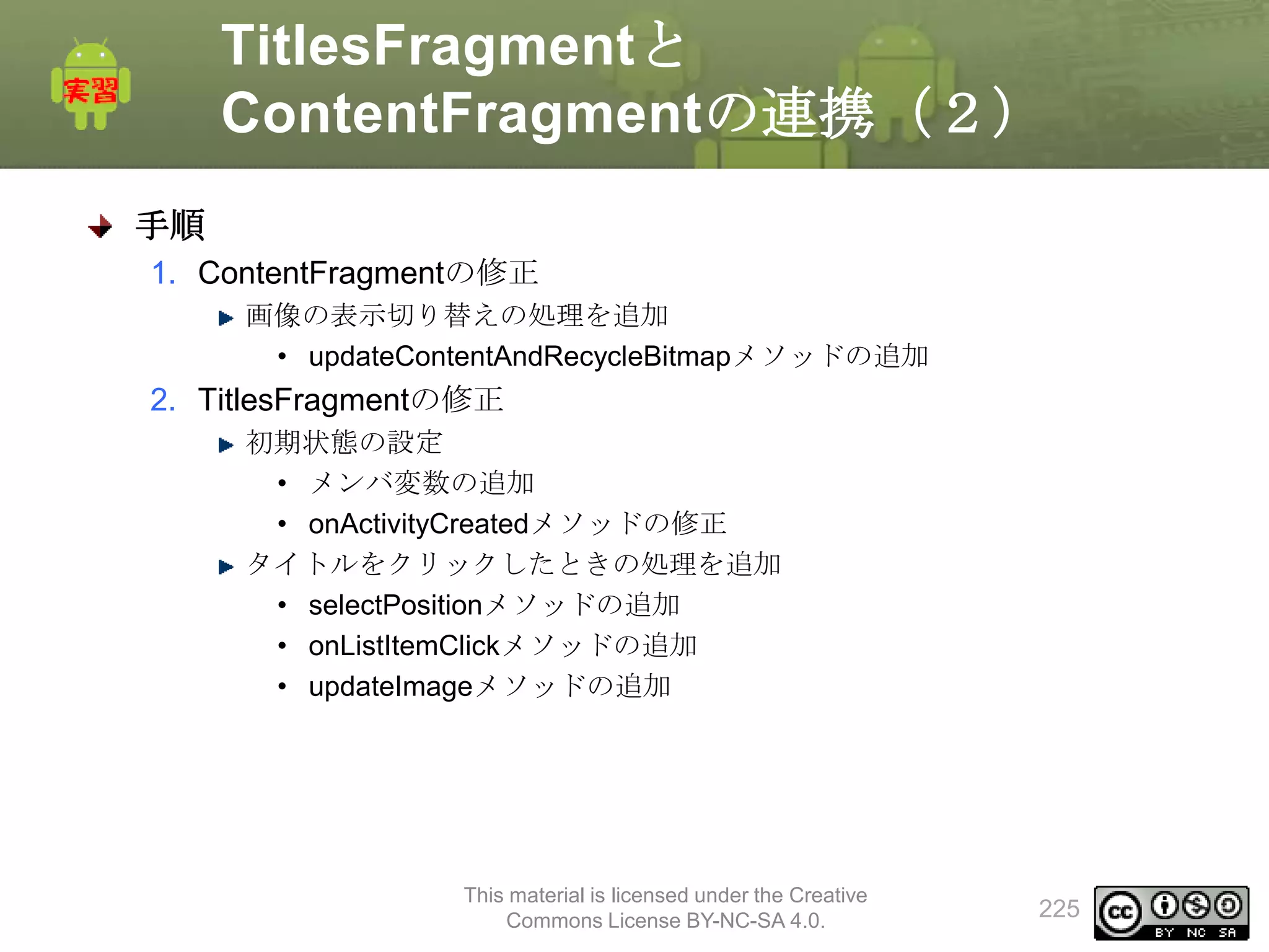TitlesFragmentと
ContentFragmentの連携（２）
手順
1. ContentFragmentの修正
画像の表示切り替えの処理を追加
• updateContentAndRecycleBitmapメソッドの追加

2. TitlesFragmentの修正
初期状態の設定
• メンバ変数の追加
• onActivityCreatedメソッドの修正
タイトルをクリックしたときの処理を追加
• selectPositionメソッドの追加
• onListItemClickメソッドの追加
• updateImageメソッドの追加

This material is licensed under the Creative
Commons License BY-NC-SA 4.0.

225

 