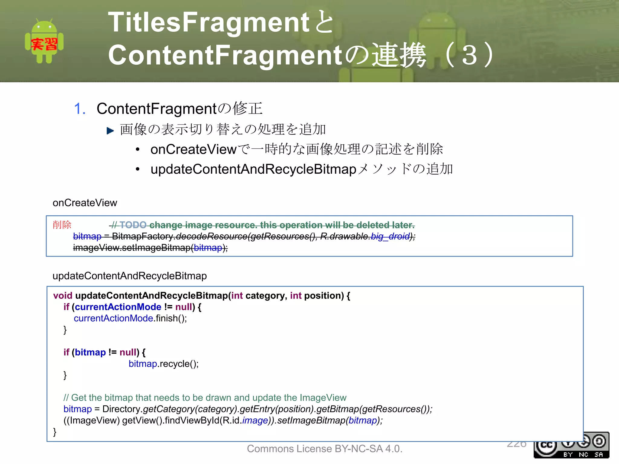 TitlesFragmentと
ContentFragmentの連携（３）
1. ContentFragmentの修正
画像の表示切り替えの処理を追加
• onCreateViewで一時的な画像処理の記述を削除
• updateContentAndRecycleBitmapメソッドの追加
onCreateView
削除

// TODO change image resource. this operation will be deleted later.
bitmap = BitmapFactory.decodeResource(getResources(), R.drawable.big_droid);
imageView.setImageBitmap(bitmap);

updateContentAndRecycleBitmap
void updateContentAndRecycleBitmap(int category, int position) {
if (currentActionMode != null) {
currentActionMode.finish();
}
if (bitmap != null) {
bitmap.recycle();
}
// Get the bitmap that needs to be drawn and update the ImageView
bitmap = Directory.getCategory(category).getEntry(position).getBitmap(getResources());
((ImageView) getView().findViewById(R.id.image)).setImageBitmap(bitmap);
}

This material is licensed under the Creative
Commons License BY-NC-SA 4.0.

226

 