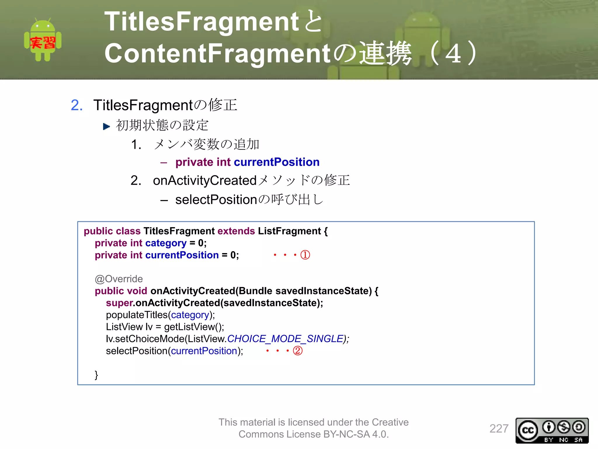 TitlesFragmentと
ContentFragmentの連携（４）
2. TitlesFragmentの修正
初期状態の設定
1. メンバ変数の追加
– private int currentPosition

2. onActivityCreatedメソッドの修正
– selectPositionの呼び出し
public class TitlesFragment extends ListFragment {
private int category = 0;
private int currentPosition = 0;
・・・①
@Override
public void onActivityCreated(Bundle savedInstanceState) {
super.onActivityCreated(savedInstanceState);
populateTitles(category);
ListView lv = getListView();
lv.setChoiceMode(ListView.CHOICE_MODE_SINGLE);
selectPosition(currentPosition);
・・・②
}

This material is licensed under the Creative
Commons License BY-NC-SA 4.0.

227

 