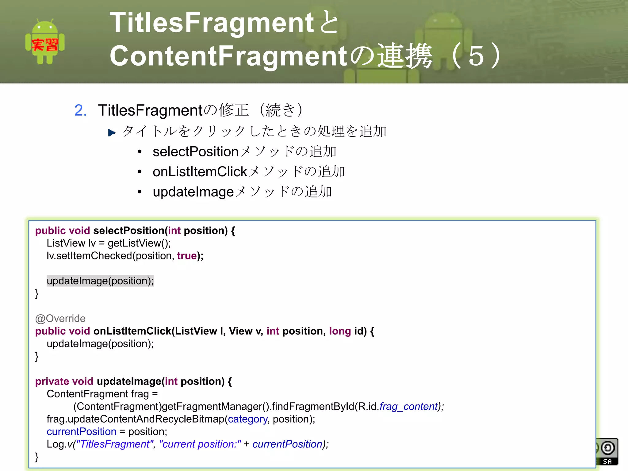 TitlesFragmentと
ContentFragmentの連携（５）
2. TitlesFragmentの修正（続き）
タイトルをクリックしたときの処理を追加
• selectPositionメソッドの追加
• onListItemClickメソッドの追加
• updateImageメソッドの追加
public void selectPosition(int position) {
ListView lv = getListView();
lv.setItemChecked(position, true);
updateImage(position);
}
@Override
public void onListItemClick(ListView l, View v, int position, long id) {
updateImage(position);
}
private void updateImage(int position) {
ContentFragment frag =
(ContentFragment)getFragmentManager().findFragmentById(R.id.frag_content);
frag.updateContentAndRecycleBitmap(category, position);
currentPosition = position;
This currentPosition);
Log.v("TitlesFragment", "current position:" + material is licensed under the Creative
Commons License BY-NC-SA 4.0.
}

228

 