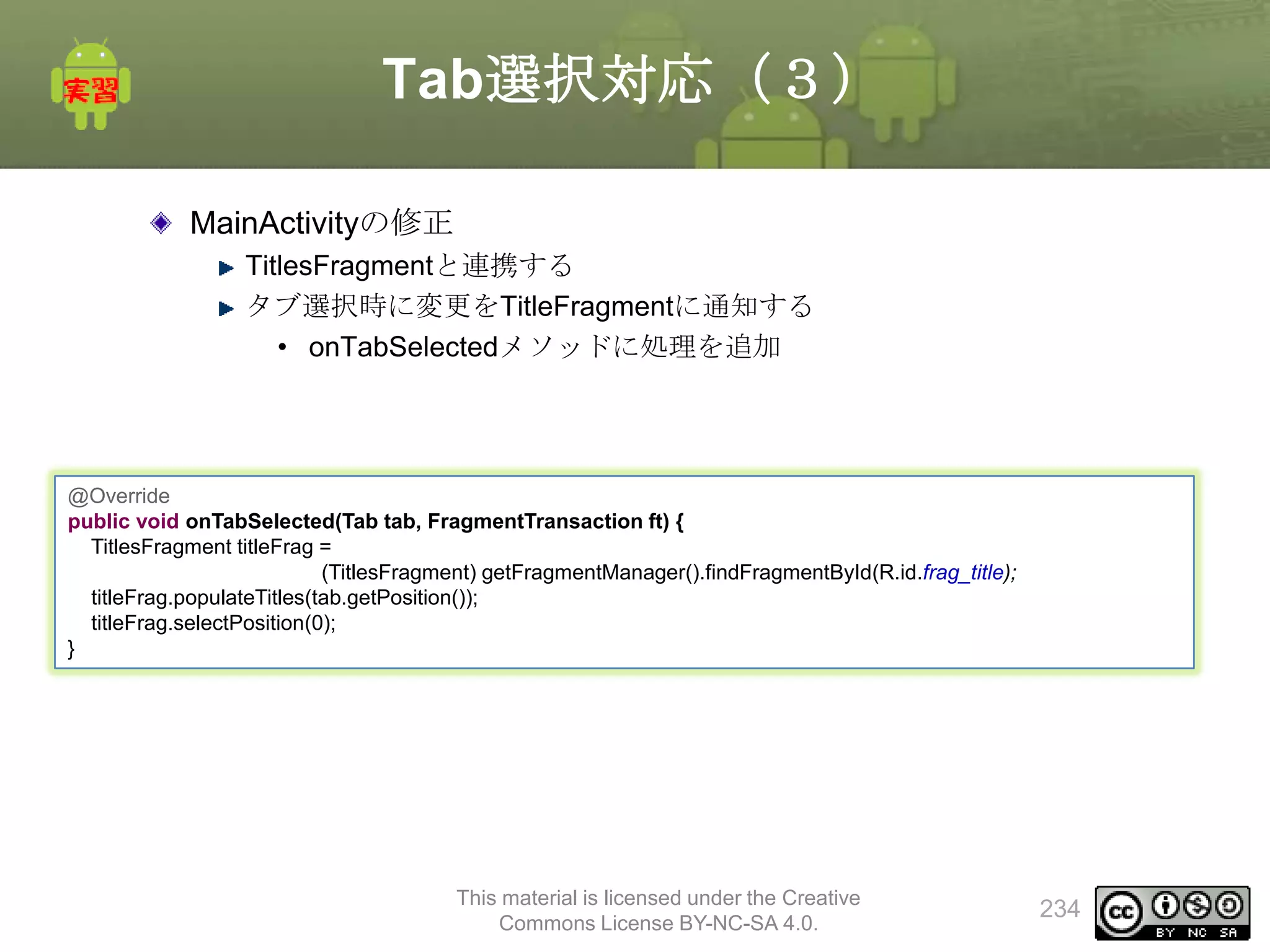 Tab選択対応（３）
MainActivityの修正
TitlesFragmentと連携する
タブ選択時に変更をTitleFragmentに通知する
• onTabSelectedメソッドに処理を追加

@Override
public void onTabSelected(Tab tab, FragmentTransaction ft) {
TitlesFragment titleFrag =
(TitlesFragment) getFragmentManager().findFragmentById(R.id.frag_title);
titleFrag.populateTitles(tab.getPosition());
titleFrag.selectPosition(0);
}

This material is licensed under the Creative
Commons License BY-NC-SA 4.0.

234

 