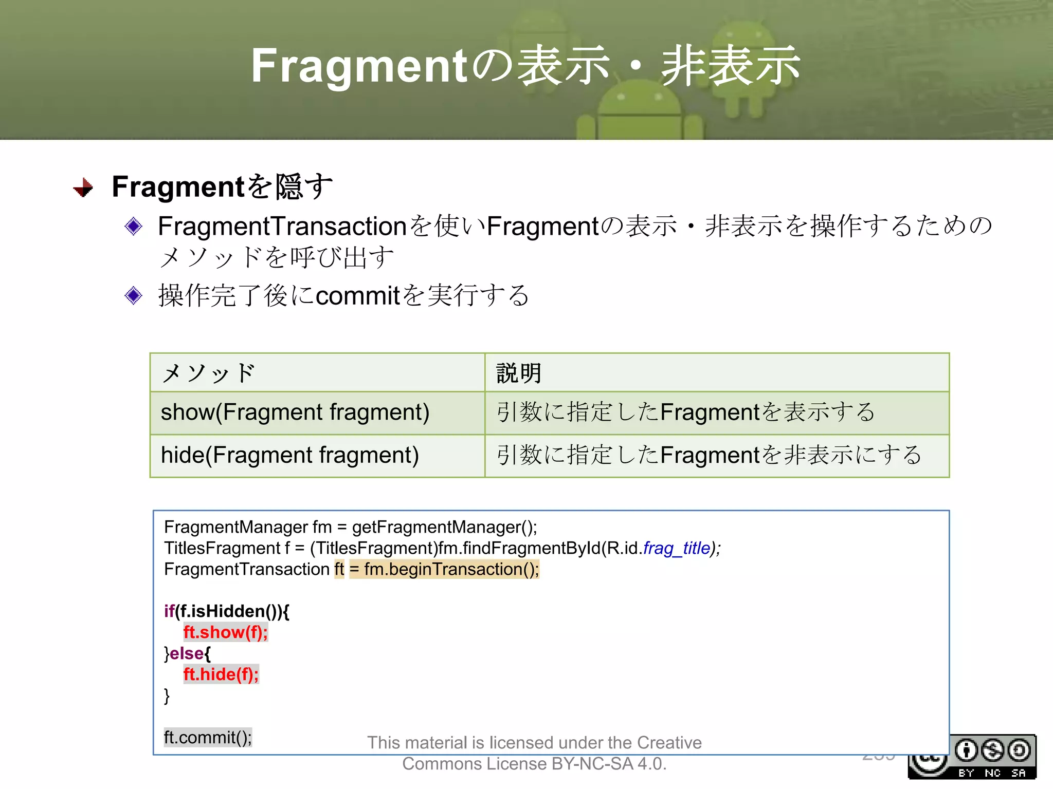 Fragmentの表示・非表示
Fragmentを隠す
FragmentTransactionを使いFragmentの表示・非表示を操作するための
メソッドを呼び出す
操作完了後にcommitを実行する
メソッド

説明

show(Fragment fragment)

引数に指定したFragmentを表示する

hide(Fragment fragment)

引数に指定したFragmentを非表示にする

FragmentManager fm = getFragmentManager();
TitlesFragment f = (TitlesFragment)fm.findFragmentById(R.id.frag_title);
FragmentTransaction ft = fm.beginTransaction();
if(f.isHidden()){
ft.show(f);
}else{
ft.hide(f);
}
ft.commit();

This material is licensed under the Creative
Commons License BY-NC-SA 4.0.

239

 