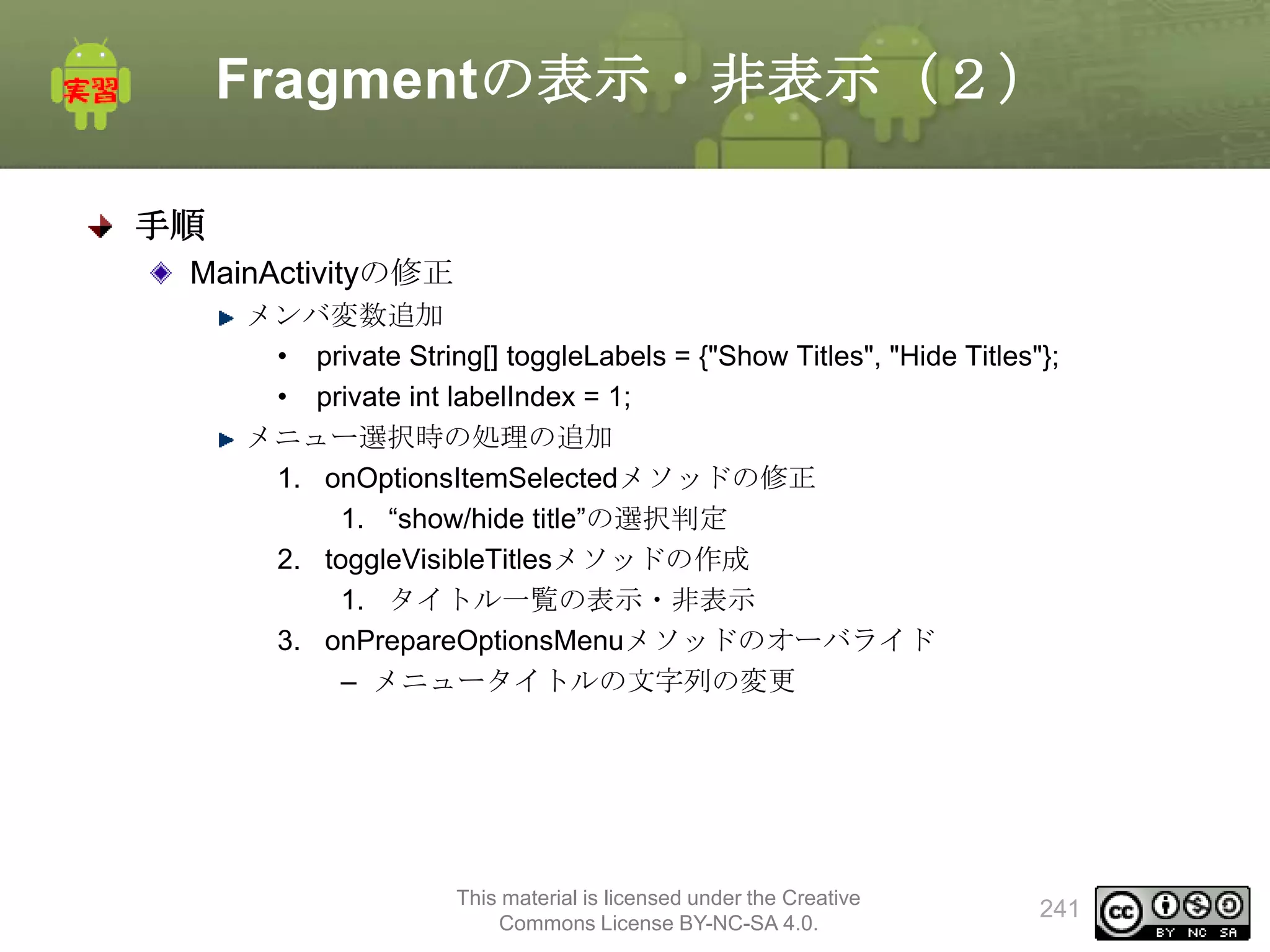 Fragmentの表示・非表示（２）
手順
MainActivityの修正
メンバ変数追加
• private String[] toggleLabels = {"Show Titles", "Hide Titles"};
• private int labelIndex = 1;
メニュー選択時の処理の追加
1. onOptionsItemSelectedメソッドの修正
1. “show/hide title”の選択判定
2. toggleVisibleTitlesメソッドの作成
1. タイトル一覧の表示・非表示
3. onPrepareOptionsMenuメソッドのオーバライド
– メニュータイトルの文字列の変更

This material is licensed under the Creative
Commons License BY-NC-SA 4.0.

241

 