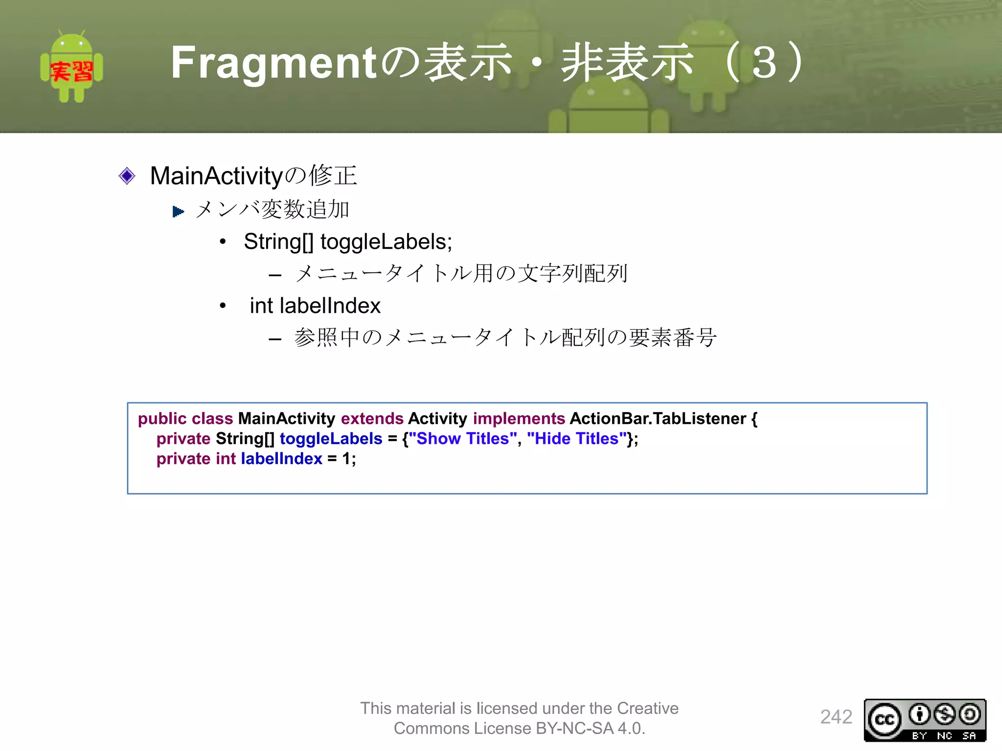 Fragmentの表示・非表示（３）
MainActivityの修正
メンバ変数追加
• String[] toggleLabels;
– メニュータイトル用の文字列配列
• int labelIndex
– 参照中のメニュータイトル配列の要素番号

public class MainActivity extends Activity implements ActionBar.TabListener {
private String[] toggleLabels = {"Show Titles", "Hide Titles"};
private int labelIndex = 1;

This material is licensed under the Creative
Commons License BY-NC-SA 4.0.

242

 