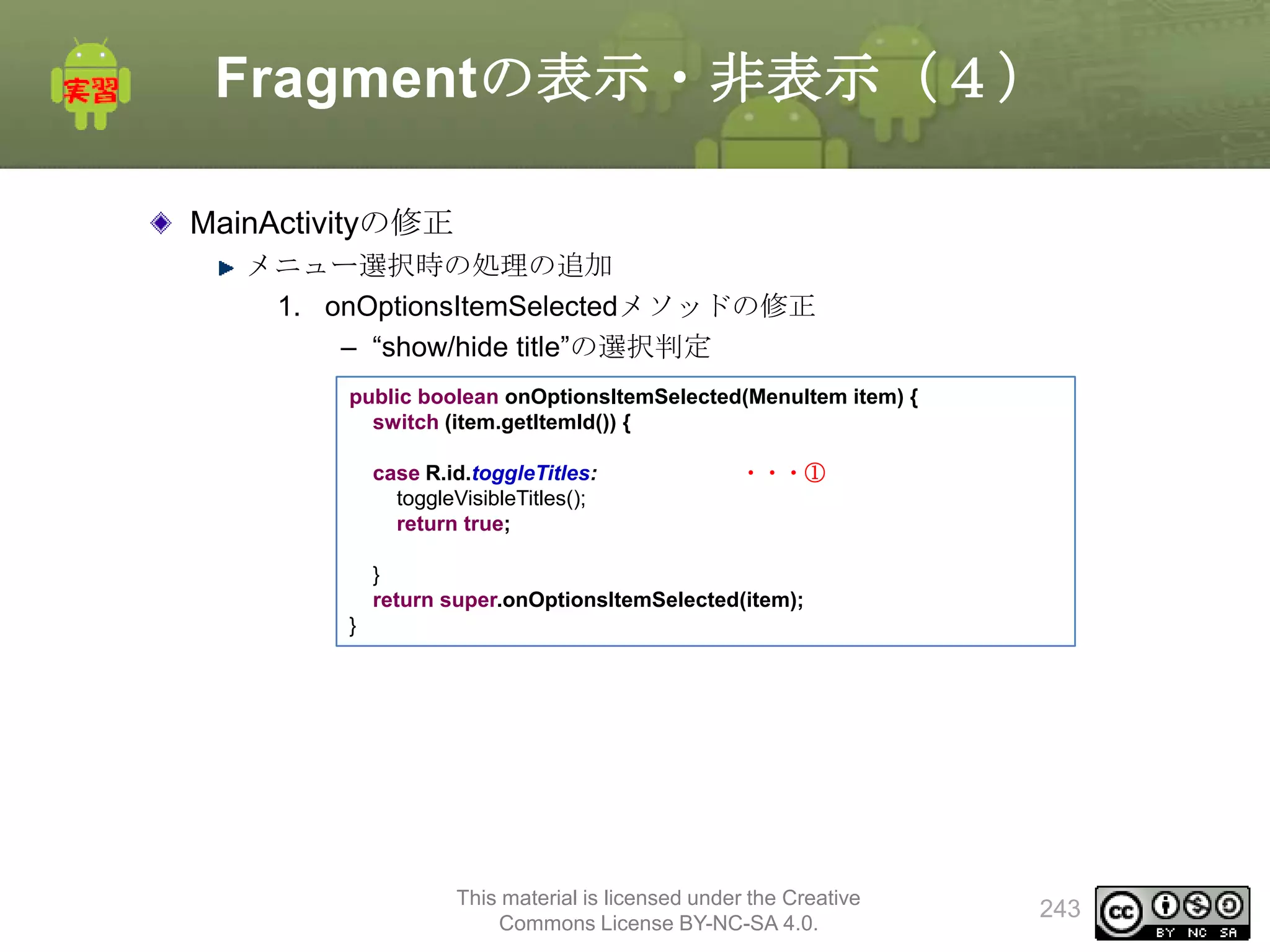 Fragmentの表示・非表示（４）
MainActivityの修正
メニュー選択時の処理の追加
1. onOptionsItemSelectedメソッドの修正
– “show/hide title”の選択判定
public boolean onOptionsItemSelected(MenuItem item) {
switch (item.getItemId()) {
case R.id.toggleTitles:
toggleVisibleTitles();
return true;

・・・①

}
return super.onOptionsItemSelected(item);
}

This material is licensed under the Creative
Commons License BY-NC-SA 4.0.

243

 