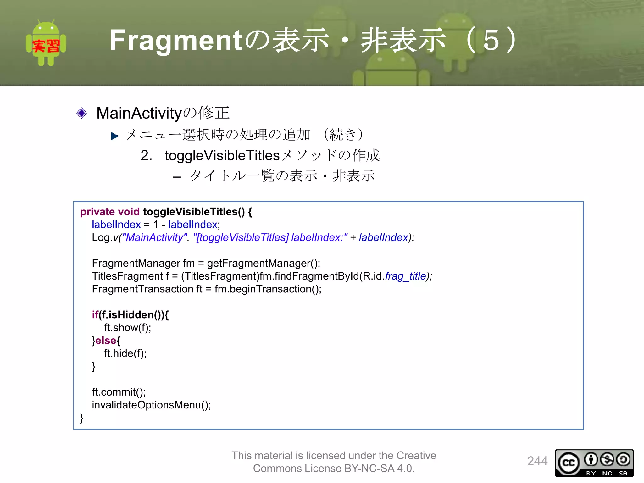 Fragmentの表示・非表示（５）
MainActivityの修正
メニュー選択時の処理の追加 （続き）
2. toggleVisibleTitlesメソッドの作成
– タイトル一覧の表示・非表示
private void toggleVisibleTitles() {
labelIndex = 1 - labelIndex;
Log.v("MainActivity", "[toggleVisibleTitles] labelIndex:" + labelIndex);
FragmentManager fm = getFragmentManager();
TitlesFragment f = (TitlesFragment)fm.findFragmentById(R.id.frag_title);
FragmentTransaction ft = fm.beginTransaction();
if(f.isHidden()){
ft.show(f);
}else{
ft.hide(f);
}
ft.commit();
invalidateOptionsMenu();
}

This material is licensed under the Creative
Commons License BY-NC-SA 4.0.

244

 