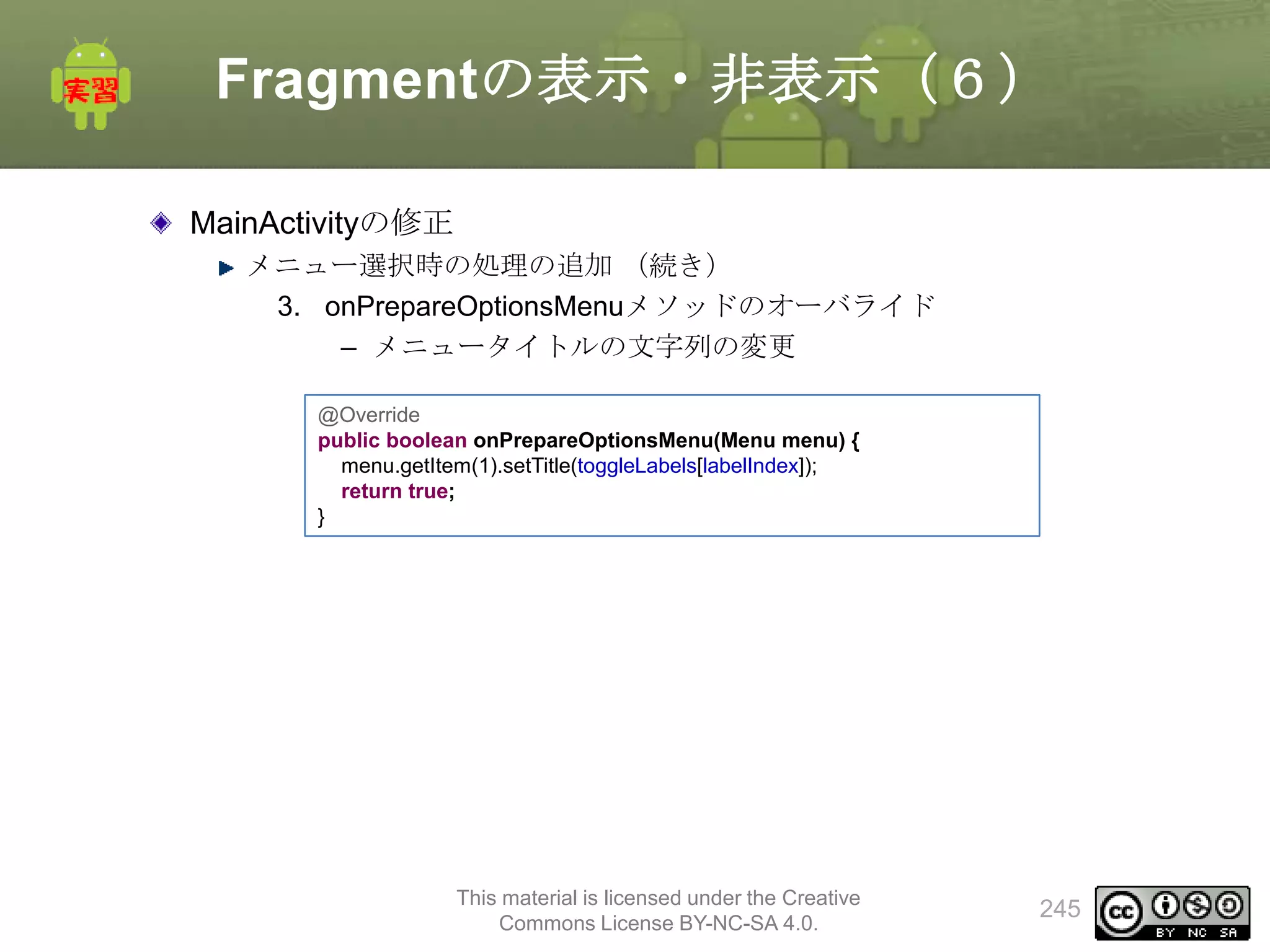 Fragmentの表示・非表示（６）
MainActivityの修正
メニュー選択時の処理の追加 （続き）
3. onPrepareOptionsMenuメソッドのオーバライド
– メニュータイトルの文字列の変更
@Override
public boolean onPrepareOptionsMenu(Menu menu) {
menu.getItem(1).setTitle(toggleLabels[labelIndex]);
return true;
}

This material is licensed under the Creative
Commons License BY-NC-SA 4.0.

245

 