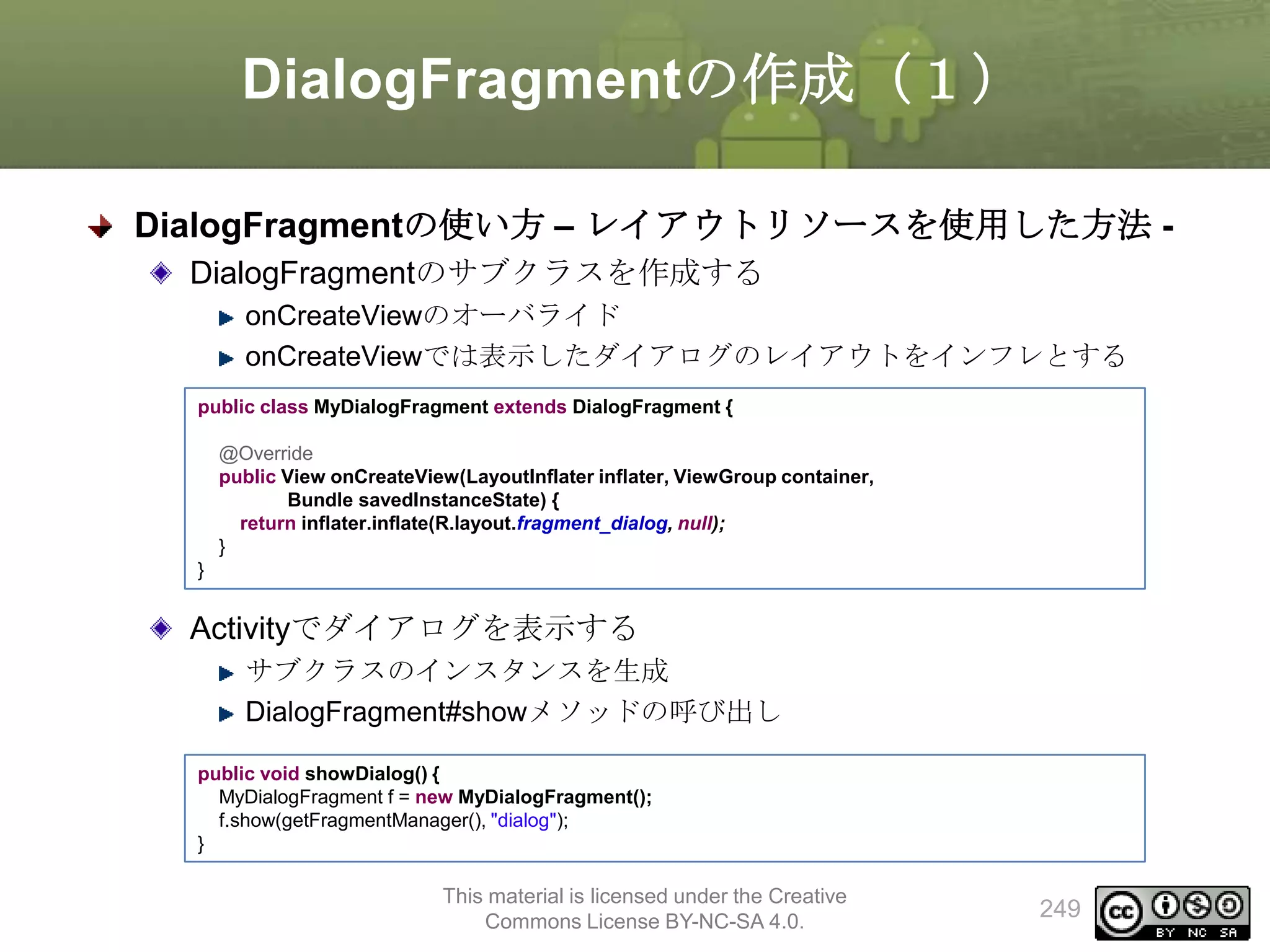 DialogFragmentの作成（１）
DialogFragmentの使い方 – レイアウトリソースを使用した方法 DialogFragmentのサブクラスを作成する
onCreateViewのオーバライド
onCreateViewでは表示したダイアログのレイアウトをインフレとする
public class MyDialogFragment extends DialogFragment {

@Override
public View onCreateView(LayoutInflater inflater, ViewGroup container,
Bundle savedInstanceState) {
return inflater.inflate(R.layout.fragment_dialog, null);
}
}

Activityでダイアログを表示する
サブクラスのインスタンスを生成
DialogFragment#showメソッドの呼び出し
public void showDialog() {
MyDialogFragment f = new MyDialogFragment();
f.show(getFragmentManager(), "dialog");
}

This material is licensed under the Creative
Commons License BY-NC-SA 4.0.

249

 