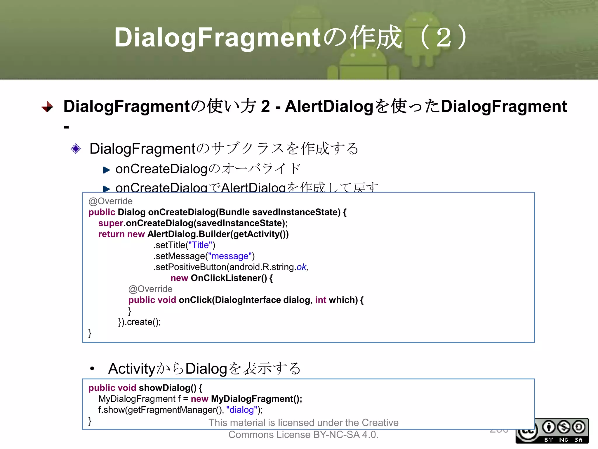 DialogFragmentの作成（２）
DialogFragmentの使い方 2 - AlertDialogを使ったDialogFragment
DialogFragmentのサブクラスを作成する
onCreateDialogのオーバライド
onCreateDialogでAlertDialogを作成して戻す
@Override
public Dialog onCreateDialog(Bundle savedInstanceState) {
super.onCreateDialog(savedInstanceState);
return new AlertDialog.Builder(getActivity())
.setTitle("Title")
.setMessage("message")
.setPositiveButton(android.R.string.ok,
new OnClickListener() {
@Override
public void onClick(DialogInterface dialog, int which) {
}
}).create();
}

• ActivityからDialogを表示する
public void showDialog() {
MyDialogFragment f = new MyDialogFragment();
f.show(getFragmentManager(), "dialog");
}
This material is licensed under the Creative

Commons License BY-NC-SA 4.0.

250

 