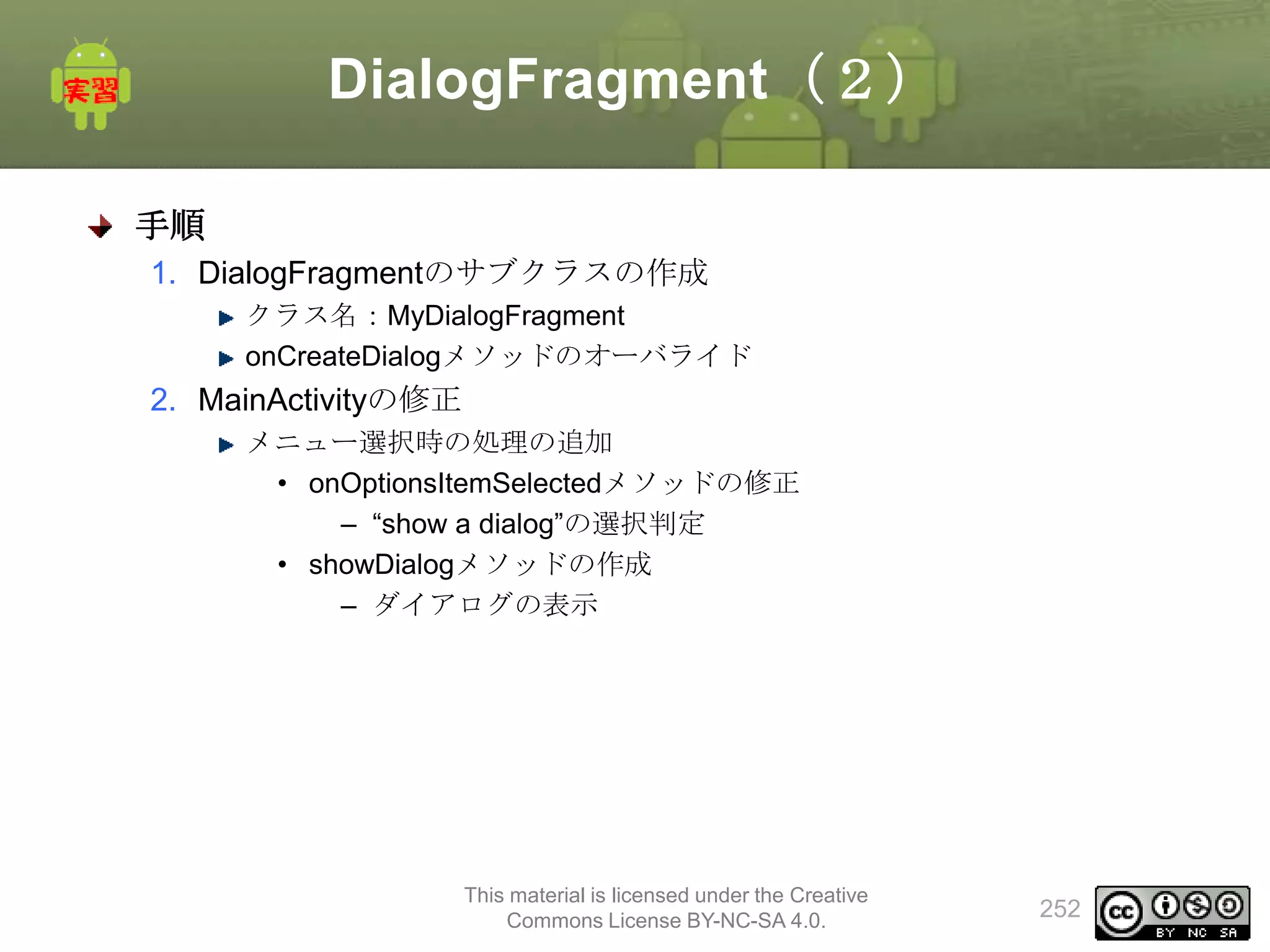DialogFragment（２）
手順
1. DialogFragmentのサブクラスの作成
クラス名：MyDialogFragment
onCreateDialogメソッドのオーバライド

2. MainActivityの修正
メニュー選択時の処理の追加
• onOptionsItemSelectedメソッドの修正
– “show a dialog”の選択判定
• showDialogメソッドの作成
– ダイアログの表示

This material is licensed under the Creative
Commons License BY-NC-SA 4.0.

252

 