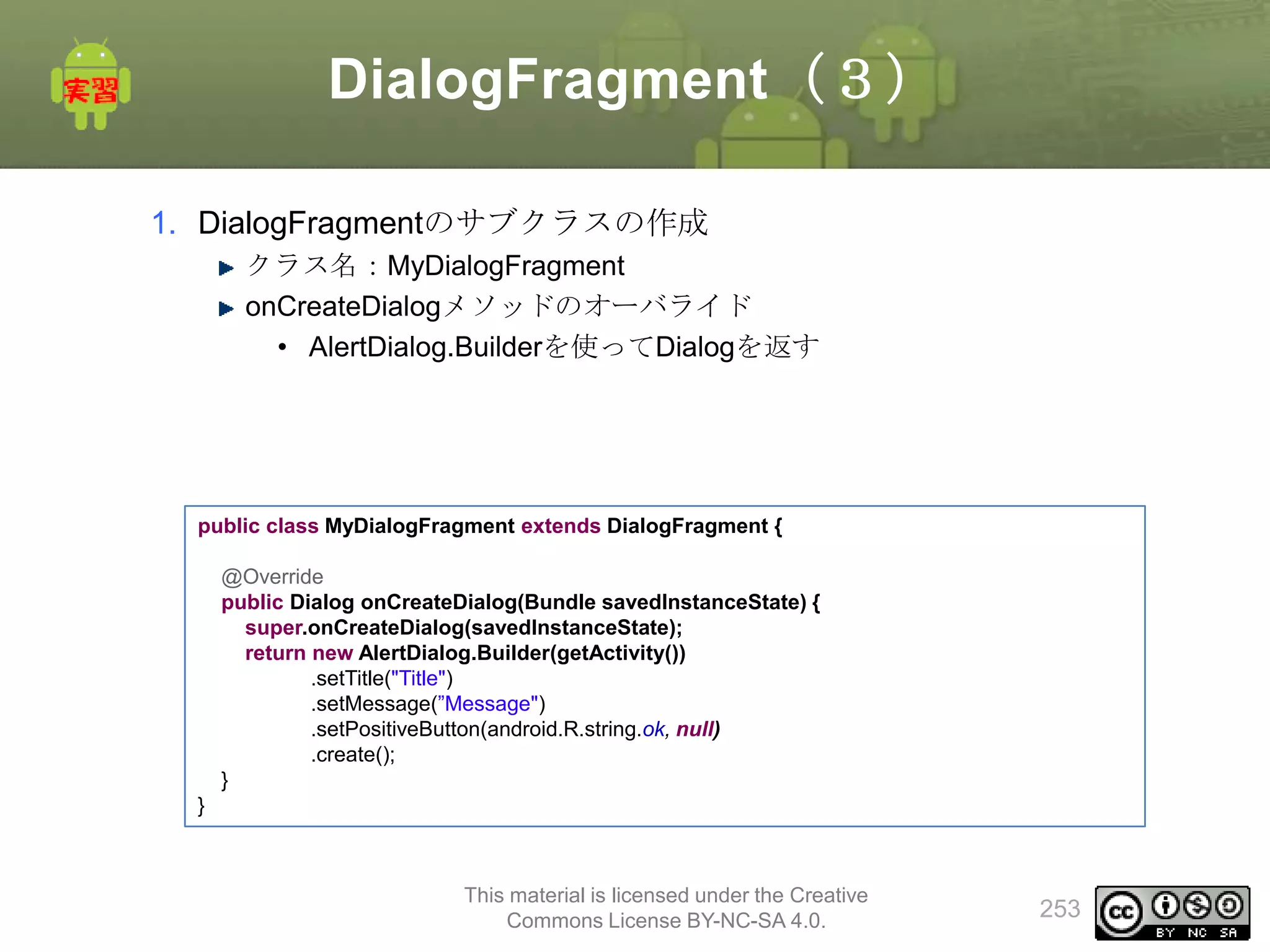DialogFragment（３）
1. DialogFragmentのサブクラスの作成
クラス名：MyDialogFragment
onCreateDialogメソッドのオーバライド
• AlertDialog.Builderを使ってDialogを返す

public class MyDialogFragment extends DialogFragment {
@Override
public Dialog onCreateDialog(Bundle savedInstanceState) {
super.onCreateDialog(savedInstanceState);
return new AlertDialog.Builder(getActivity())
.setTitle("Title")
.setMessage(”Message")
.setPositiveButton(android.R.string.ok, null)
.create();
}

}

This material is licensed under the Creative
Commons License BY-NC-SA 4.0.

253

 