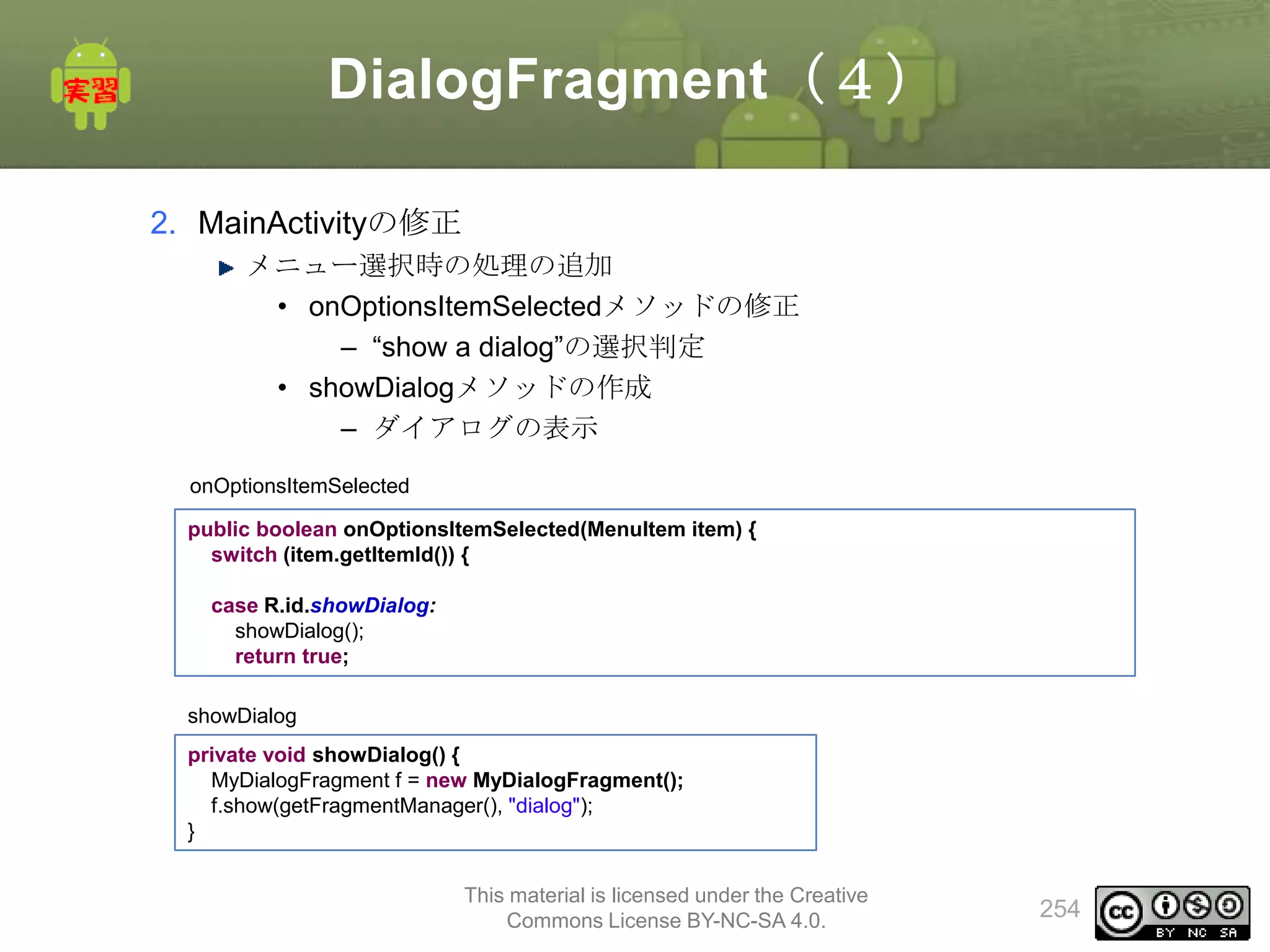 DialogFragment（４）
2. MainActivityの修正
メニュー選択時の処理の追加
• onOptionsItemSelectedメソッドの修正
– “show a dialog”の選択判定
• showDialogメソッドの作成
– ダイアログの表示
onOptionsItemSelected
public boolean onOptionsItemSelected(MenuItem item) {
switch (item.getItemId()) {
case R.id.showDialog:
showDialog();
return true;
showDialog
private void showDialog() {
MyDialogFragment f = new MyDialogFragment();
f.show(getFragmentManager(), "dialog");
}
This material is licensed under the Creative
Commons License BY-NC-SA 4.0.

254

 