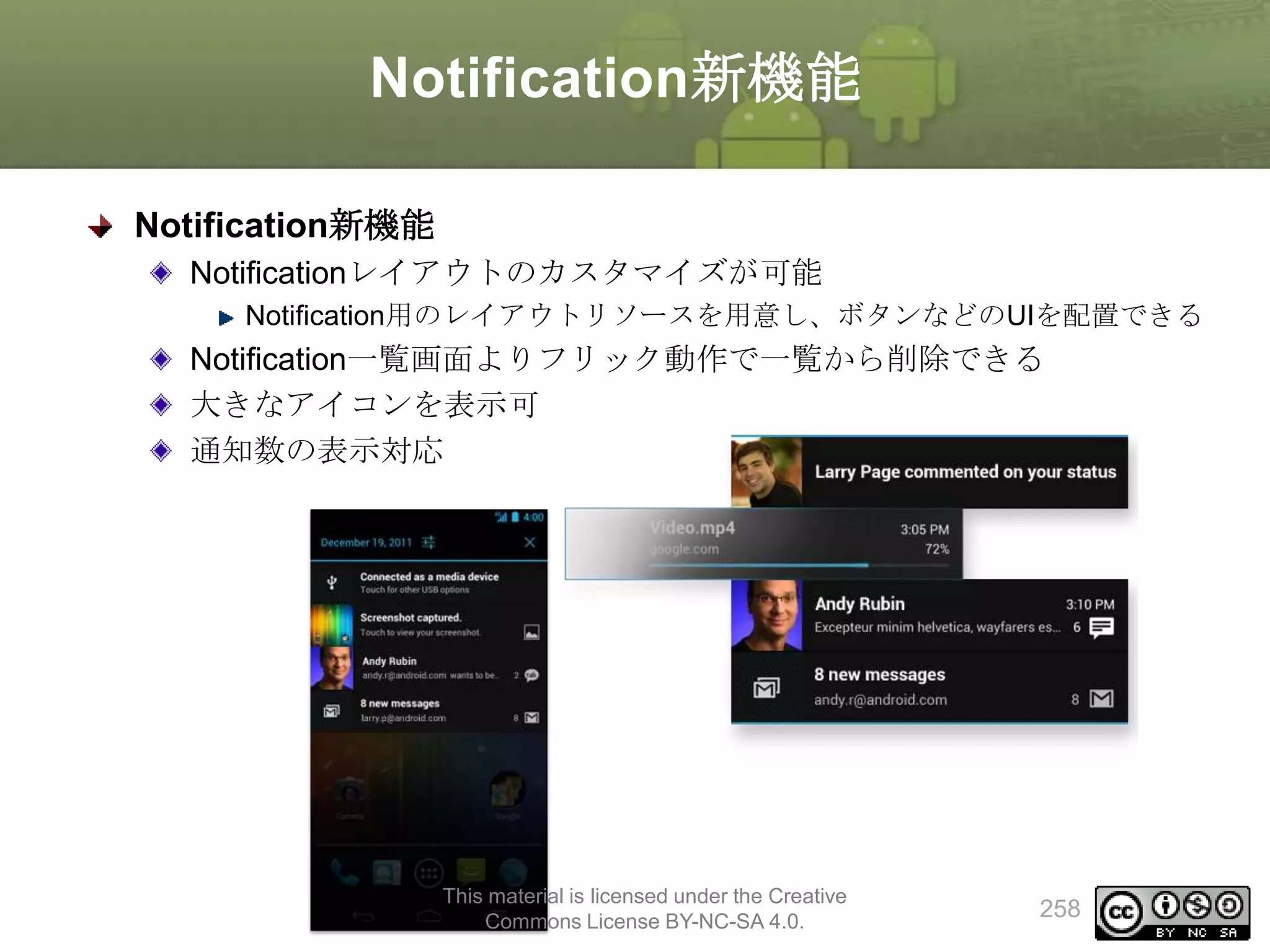 Notification新機能
Notification新機能
Notificationレイアウトのカスタマイズが可能
Notification用のレイアウトリソースを用意し、ボタンなどのUIを配置できる

Notification一覧画面よりフリック動作で一覧から削除できる
大きなアイコンを表示可
通知数の表示対応

This material is licensed under the Creative
Commons License BY-NC-SA 4.0.

258

 