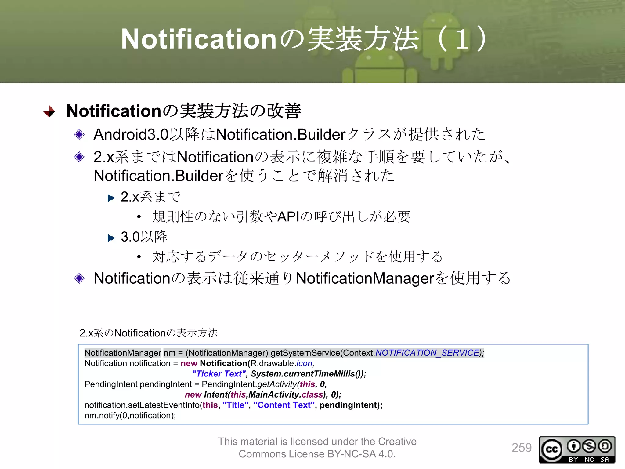 Notificationの実装方法（１）
Notificationの実装方法の改善
Android3.0以降はNotification.Builderクラスが提供された
2.x系まではNotificationの表示に複雑な手順を要していたが、
Notification.Builderを使うことで解消された
2.x系まで
• 規則性のない引数やAPIの呼び出しが必要
3.0以降
• 対応するデータのセッターメソッドを使用する

Notificationの表示は従来通りNotificationManagerを使用する

2.x系のNotificationの表示方法
NotificationManager nm = (NotificationManager) getSystemService(Context.NOTIFICATION_SERVICE);
Notification notification = new Notification(R.drawable.icon,
"Ticker Text", System.currentTimeMillis());
PendingIntent pendingIntent = PendingIntent.getActivity(this, 0,
new Intent(this,MainActivity.class), 0);
notification.setLatestEventInfo(this, "Title", ”Content Text", pendingIntent);
nm.notify(0,notification);

This material is licensed under the Creative
Commons License BY-NC-SA 4.0.

259

 