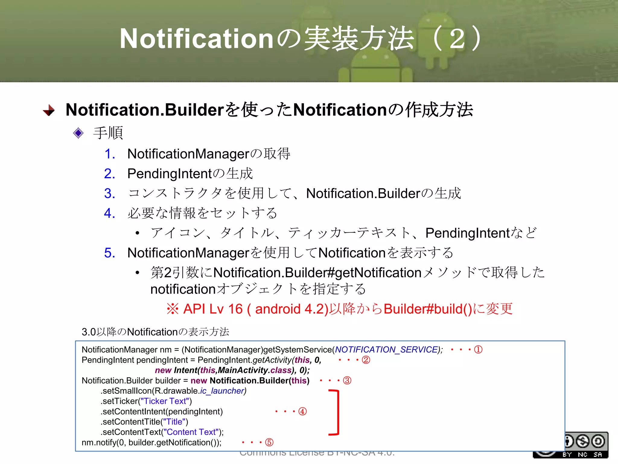 Notificationの実装方法（２）
Notification.Builderを使ったNotificationの作成方法
手順
1.
2.
3.
4.

NotificationManagerの取得
PendingIntentの生成
コンストラクタを使用して、Notification.Builderの生成
必要な情報をセットする
• アイコン、タイトル、ティッカーテキスト、PendingIntentなど
5. NotificationManagerを使用してNotificationを表示する
• 第2引数にNotification.Builder#getNotificationメソッドで取得した
notificationオブジェクトを指定する
※ API Lv 16 ( android 4.2)以降からBuilder#build()に変更
3.0以降のNotificationの表示方法
NotificationManager nm = (NotificationManager)getSystemService(NOTIFICATION_SERVICE); ・・・①
PendingIntent pendingIntent = PendingIntent.getActivity(this, 0,
・・・②
new Intent(this,MainActivity.class), 0);
Notification.Builder builder = new Notification.Builder(this) ・・・③
.setSmallIcon(R.drawable.ic_launcher)
.setTicker("Ticker Text")
.setContentIntent(pendingIntent)
・・・④
.setContentTitle("Title")
.setContentText("Content Text");
This ・・・⑤ is licensed under the Creative
material
nm.notify(0, builder.getNotification());

Commons License BY-NC-SA 4.0.

260

 