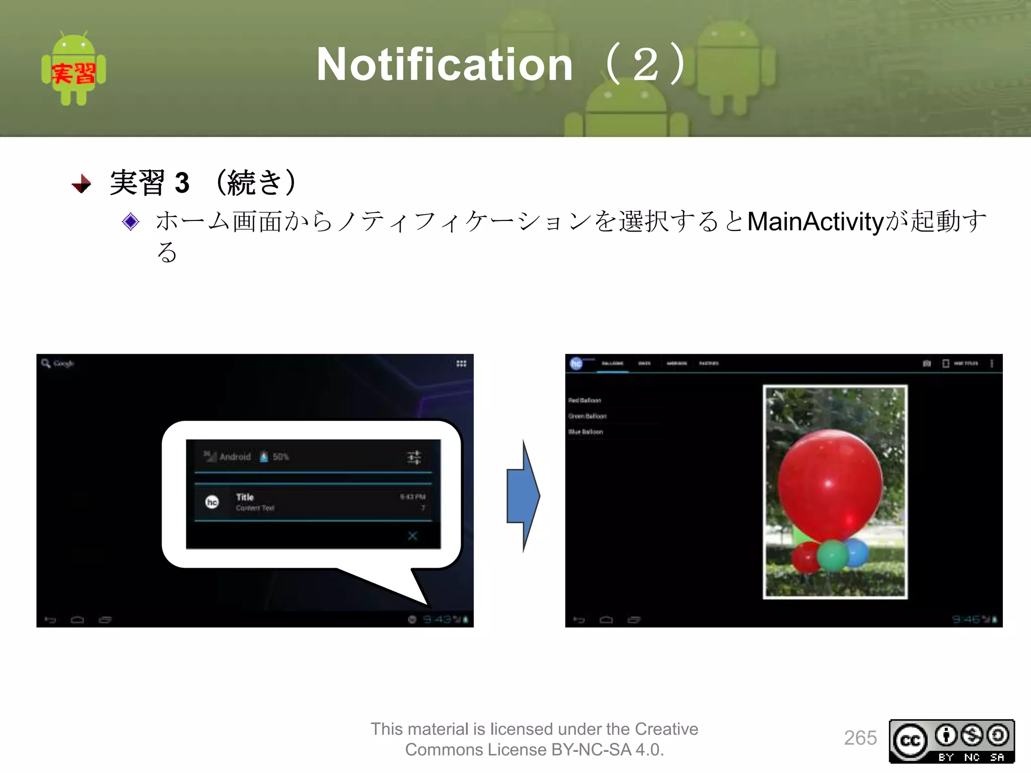 Notification（２）
実習 3 （続き）
ホーム画面からノティフィケーションを選択するとMainActivityが起動す
る

This material is licensed under the Creative
Commons License BY-NC-SA 4.0.

265

 
