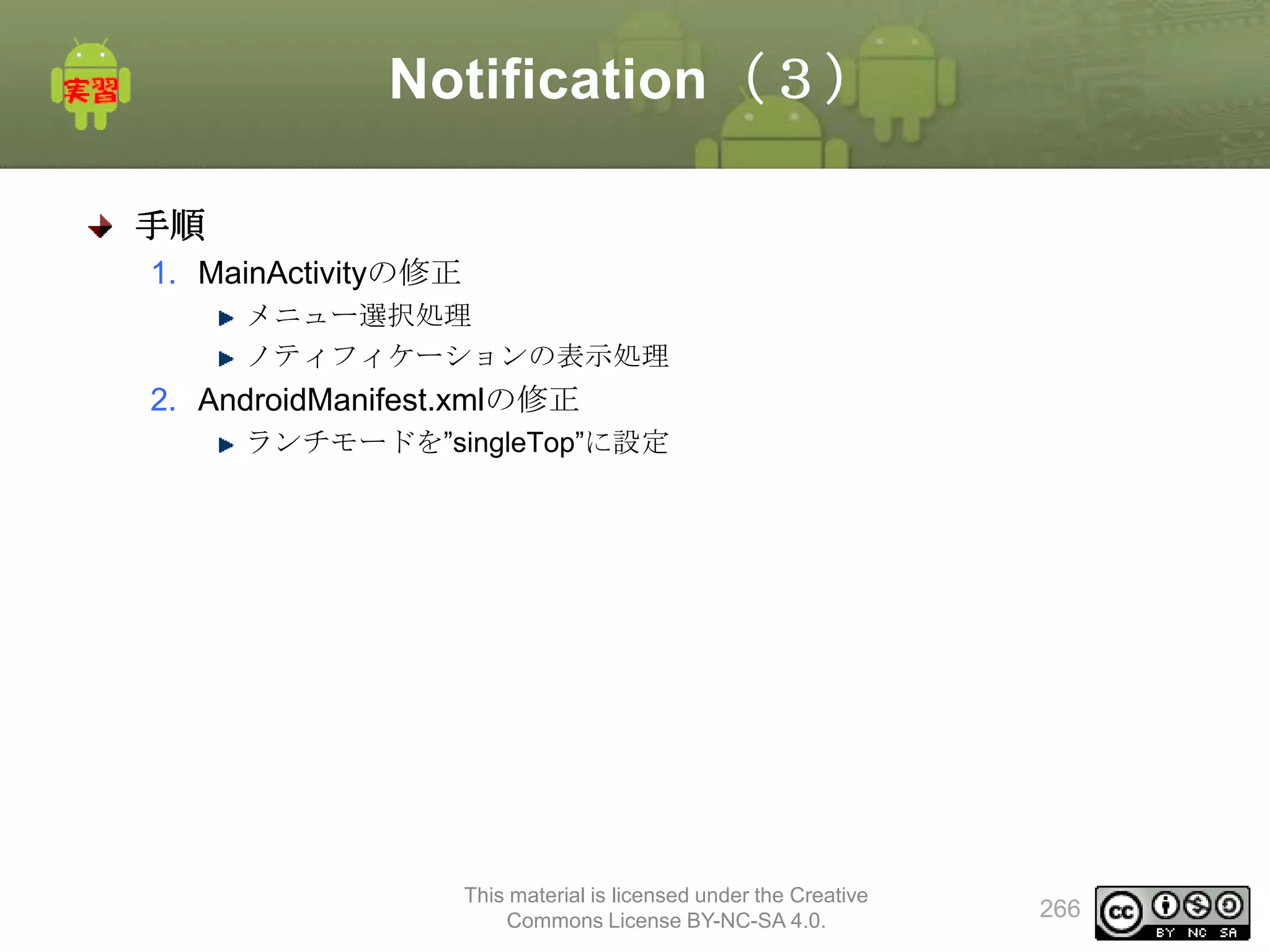Notification（３）
手順
1. MainActivityの修正
メニュー選択処理
ノティフィケーションの表示処理

2. AndroidManifest.xmlの修正
ランチモードを”singleTop”に設定

This material is licensed under the Creative
Commons License BY-NC-SA 4.0.

266

 