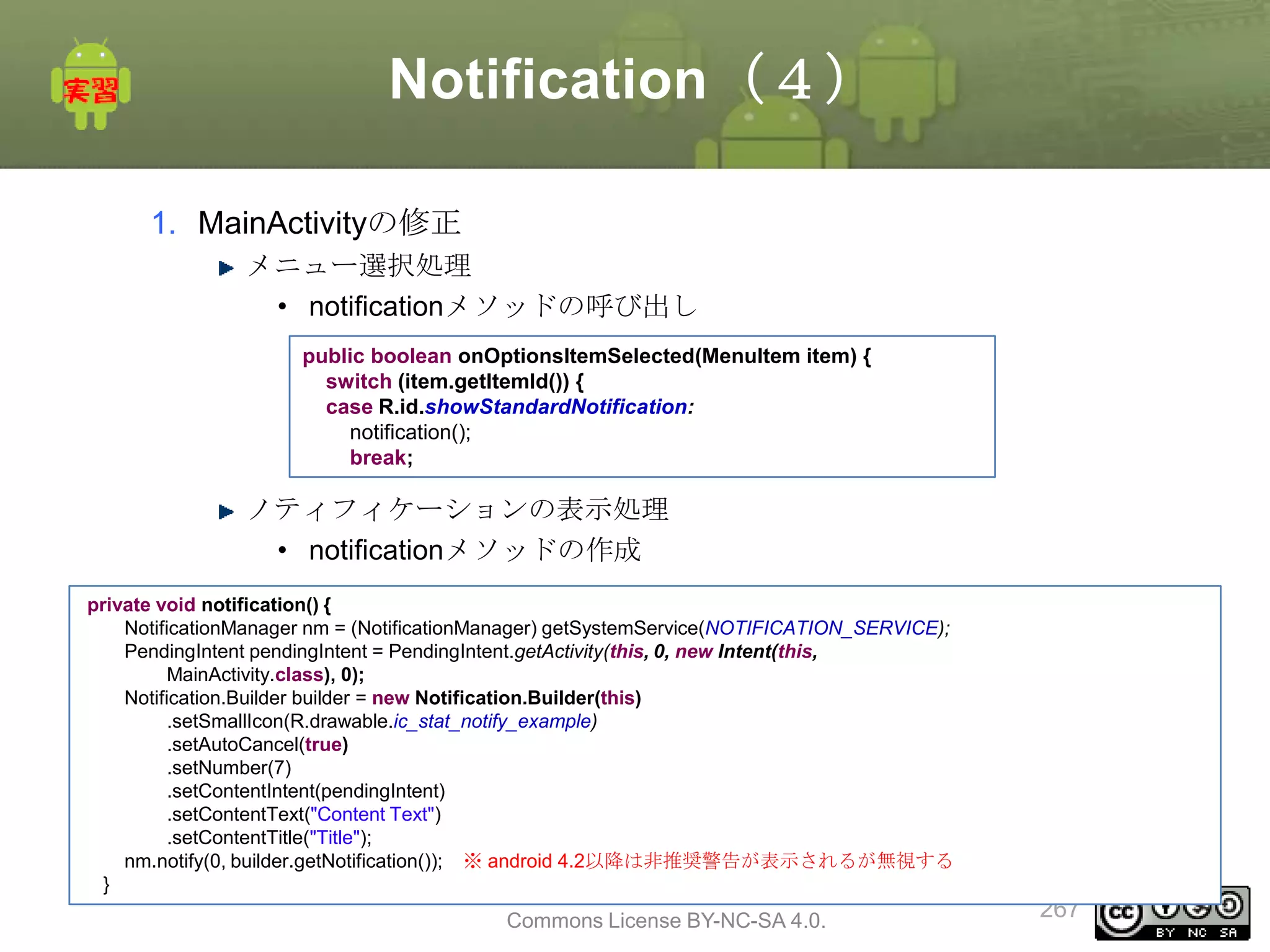 Notification（４）
1. MainActivityの修正
メニュー選択処理
• notificationメソッドの呼び出し
public boolean onOptionsItemSelected(MenuItem item) {
switch (item.getItemId()) {
case R.id.showStandardNotification:
notification();
break;

ノティフィケーションの表示処理
• notificationメソッドの作成
private void notification() {
NotificationManager nm = (NotificationManager) getSystemService(NOTIFICATION_SERVICE);
PendingIntent pendingIntent = PendingIntent.getActivity(this, 0, new Intent(this,
MainActivity.class), 0);
Notification.Builder builder = new Notification.Builder(this)
.setSmallIcon(R.drawable.ic_stat_notify_example)
.setAutoCancel(true)
.setNumber(7)
.setContentIntent(pendingIntent)
.setContentText("Content Text")
.setContentTitle("Title");
nm.notify(0, builder.getNotification()); ※ android 4.2以降は非推奨警告が表示されるが無視する
}

This material is licensed under the Creative
Commons License BY-NC-SA 4.0.

267

 