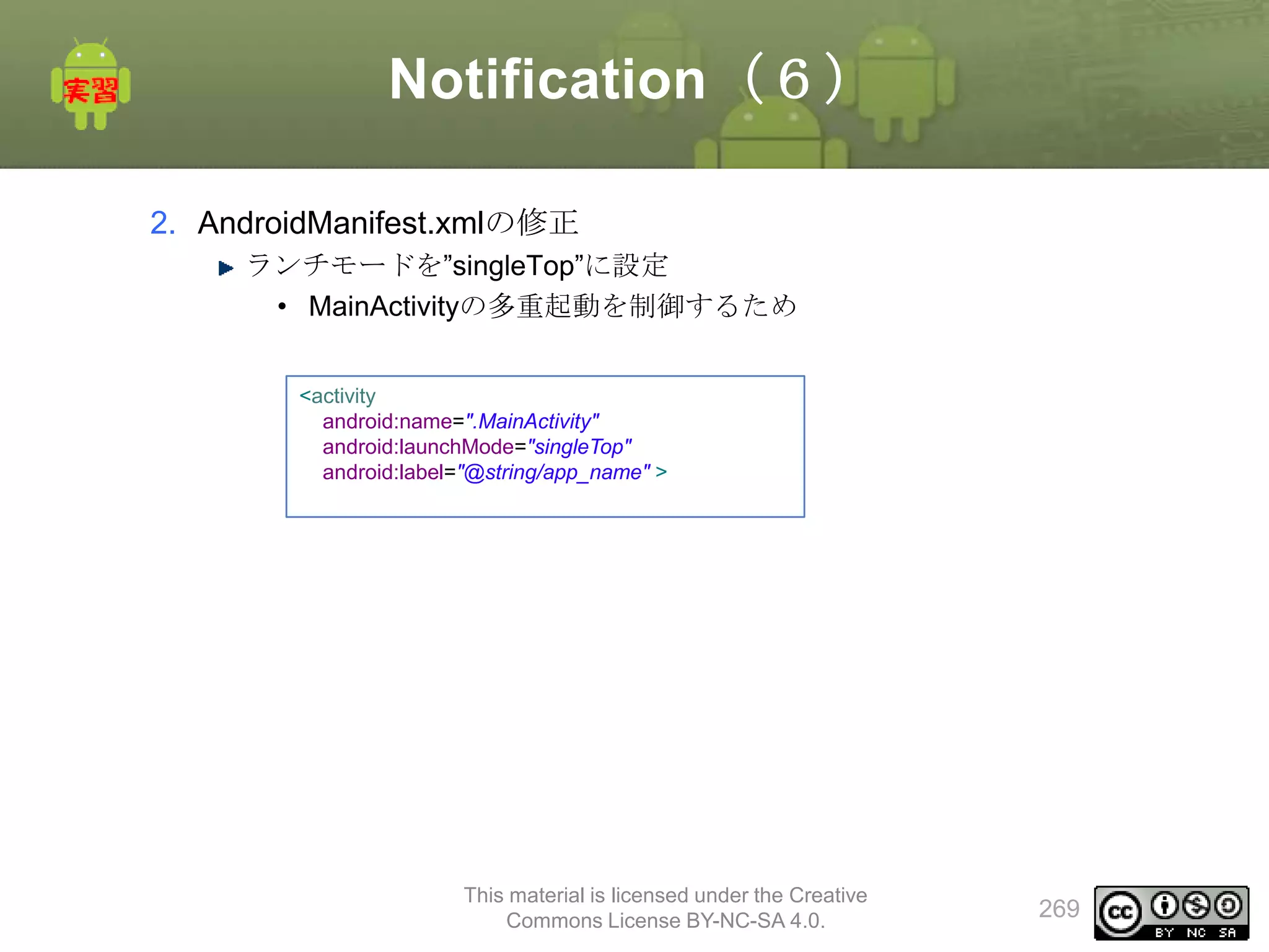 Notification（６）
2. AndroidManifest.xmlの修正
ランチモードを”singleTop”に設定
• MainActivityの多重起動を制御するため
<activity
android:name=".MainActivity"
android:launchMode="singleTop"
android:label="@string/app_name" >

This material is licensed under the Creative
Commons License BY-NC-SA 4.0.

269

 