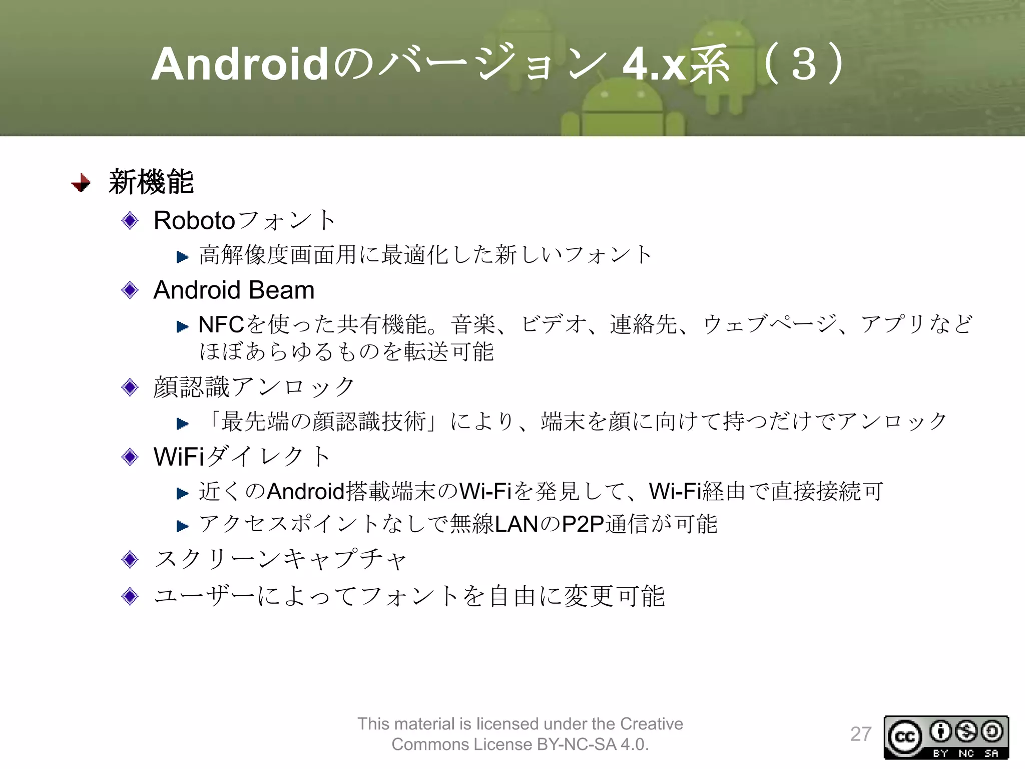 Androidのバージョン 4.x系（３）
新機能
Robotoフォント
高解像度画面用に最適化した新しいフォント

Android Beam
NFCを使った共有機能。音楽、ビデオ、連絡先、ウェブページ、アプリなど
ほぼあらゆるものを転送可能

顔認識アンロック
「最先端の顔認識技術」により、端末を顔に向けて持つだけでアンロック

WiFiダイレクト
近くのAndroid搭載端末のWi-Fiを発見して、Wi-Fi経由で直接接続可
アクセスポイントなしで無線LANのP2P通信が可能

スクリーンキャプチャ
ユーザーによってフォントを自由に変更可能

This material is licensed under the Creative
Commons License BY-NC-SA 4.0.

27

 