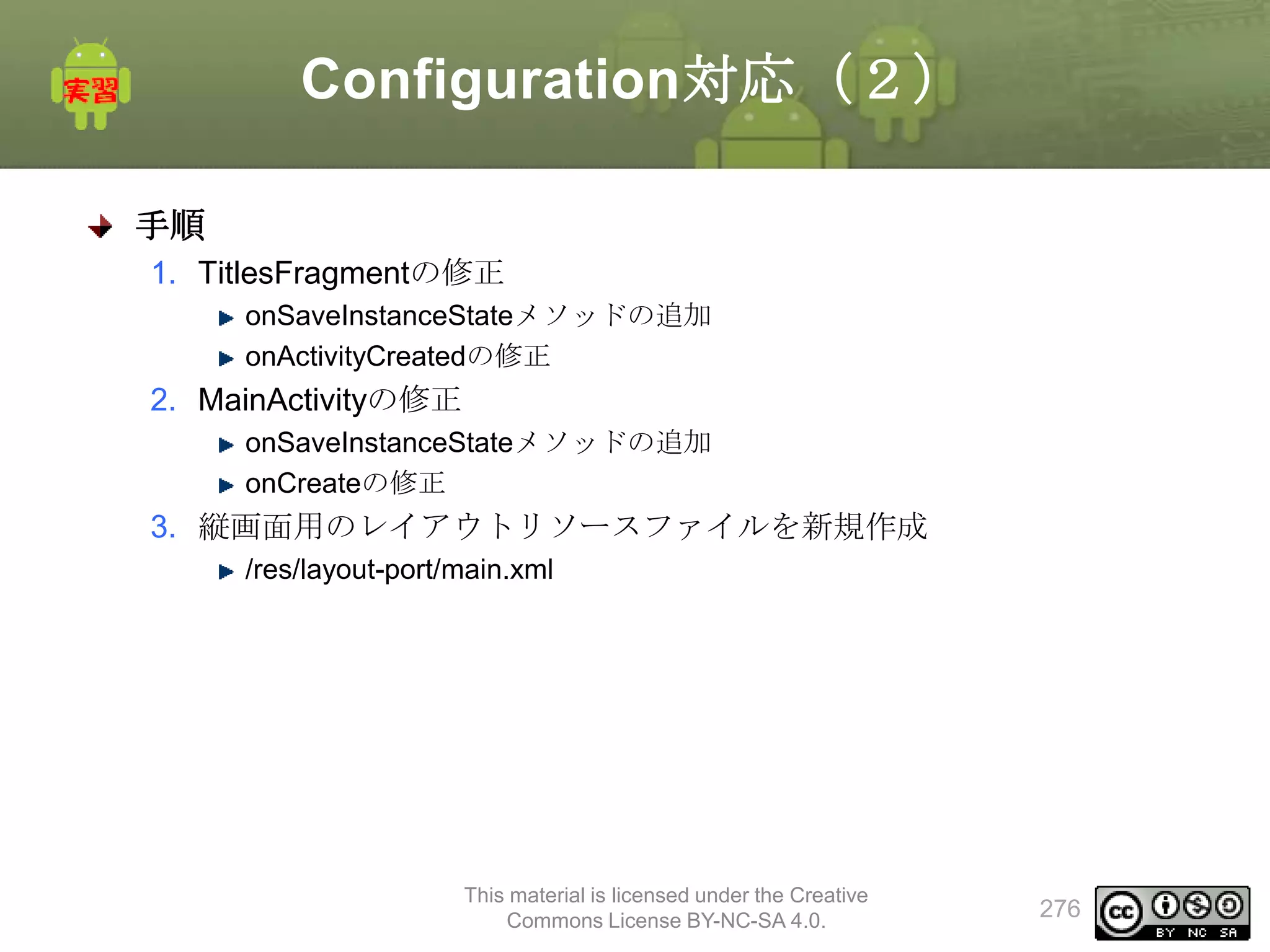 Configuration対応（２）
手順
1. TitlesFragmentの修正
onSaveInstanceStateメソッドの追加
onActivityCreatedの修正

2. MainActivityの修正
onSaveInstanceStateメソッドの追加
onCreateの修正

3. 縦画面用のレイアウトリソースファイルを新規作成
/res/layout-port/main.xml

This material is licensed under the Creative
Commons License BY-NC-SA 4.0.

276

 