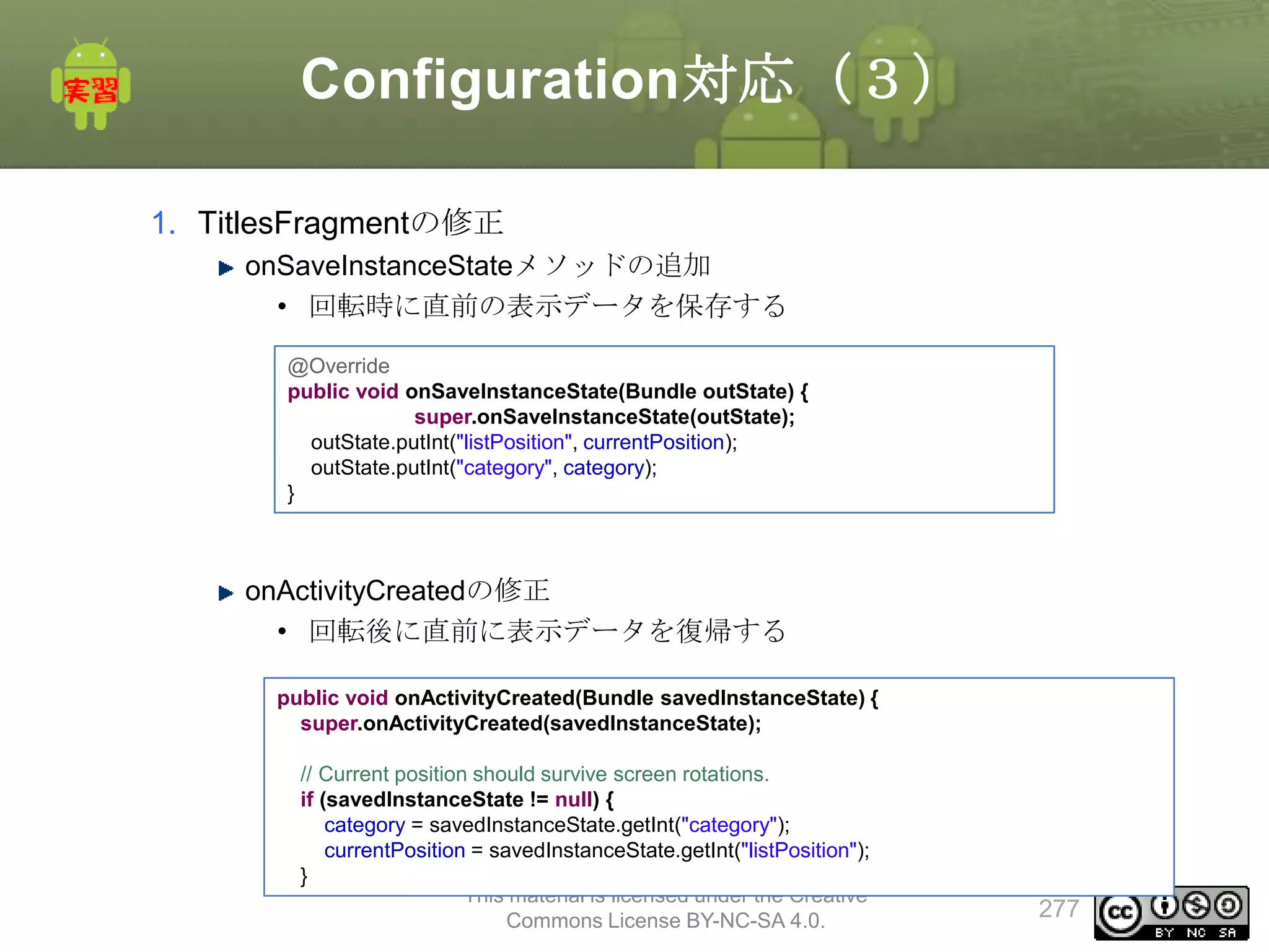 Configuration対応（３）
1. TitlesFragmentの修正
onSaveInstanceStateメソッドの追加
• 回転時に直前の表示データを保存する
@Override
public void onSaveInstanceState(Bundle outState) {
super.onSaveInstanceState(outState);
outState.putInt("listPosition", currentPosition);
outState.putInt("category", category);
}

onActivityCreatedの修正
• 回転後に直前に表示データを復帰する
public void onActivityCreated(Bundle savedInstanceState) {
super.onActivityCreated(savedInstanceState);
// Current position should survive screen rotations.
if (savedInstanceState != null) {
category = savedInstanceState.getInt("category");
currentPosition = savedInstanceState.getInt("listPosition");
}
This material is licensed under the Creative
Commons License BY-NC-SA 4.0.

277

 