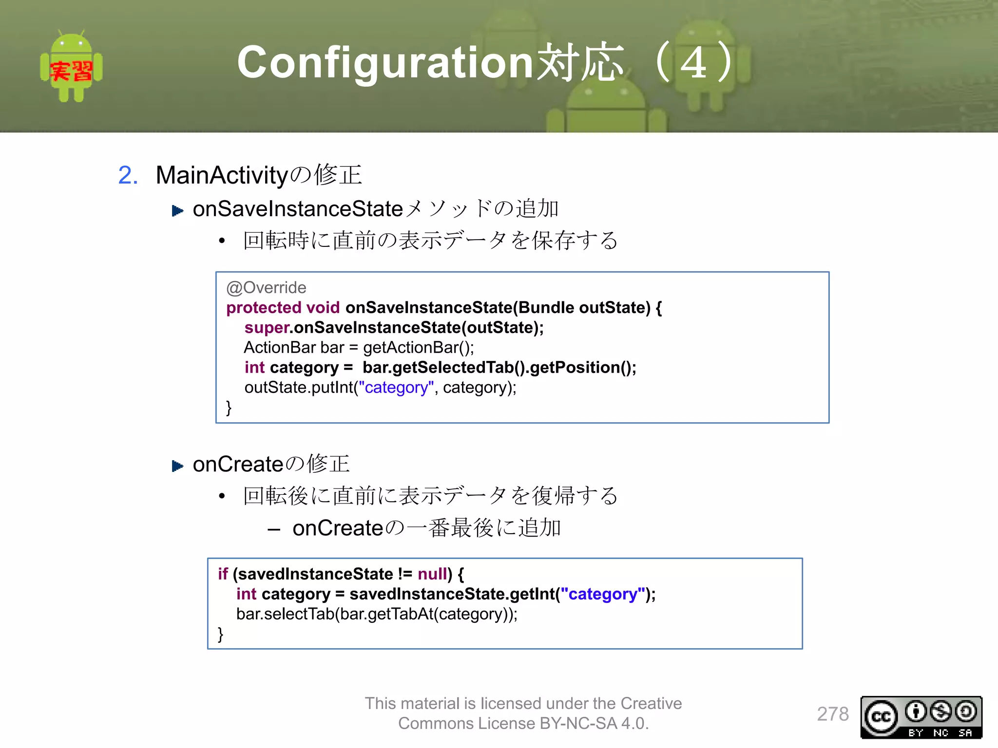 Configuration対応（４）
2. MainActivityの修正
onSaveInstanceStateメソッドの追加
• 回転時に直前の表示データを保存する
@Override
protected void onSaveInstanceState(Bundle outState) {
super.onSaveInstanceState(outState);
ActionBar bar = getActionBar();
int category = bar.getSelectedTab().getPosition();
outState.putInt("category", category);
}

onCreateの修正
• 回転後に直前に表示データを復帰する
– onCreateの一番最後に追加
if (savedInstanceState != null) {
int category = savedInstanceState.getInt("category");
bar.selectTab(bar.getTabAt(category));
}

This material is licensed under the Creative
Commons License BY-NC-SA 4.0.

278

 