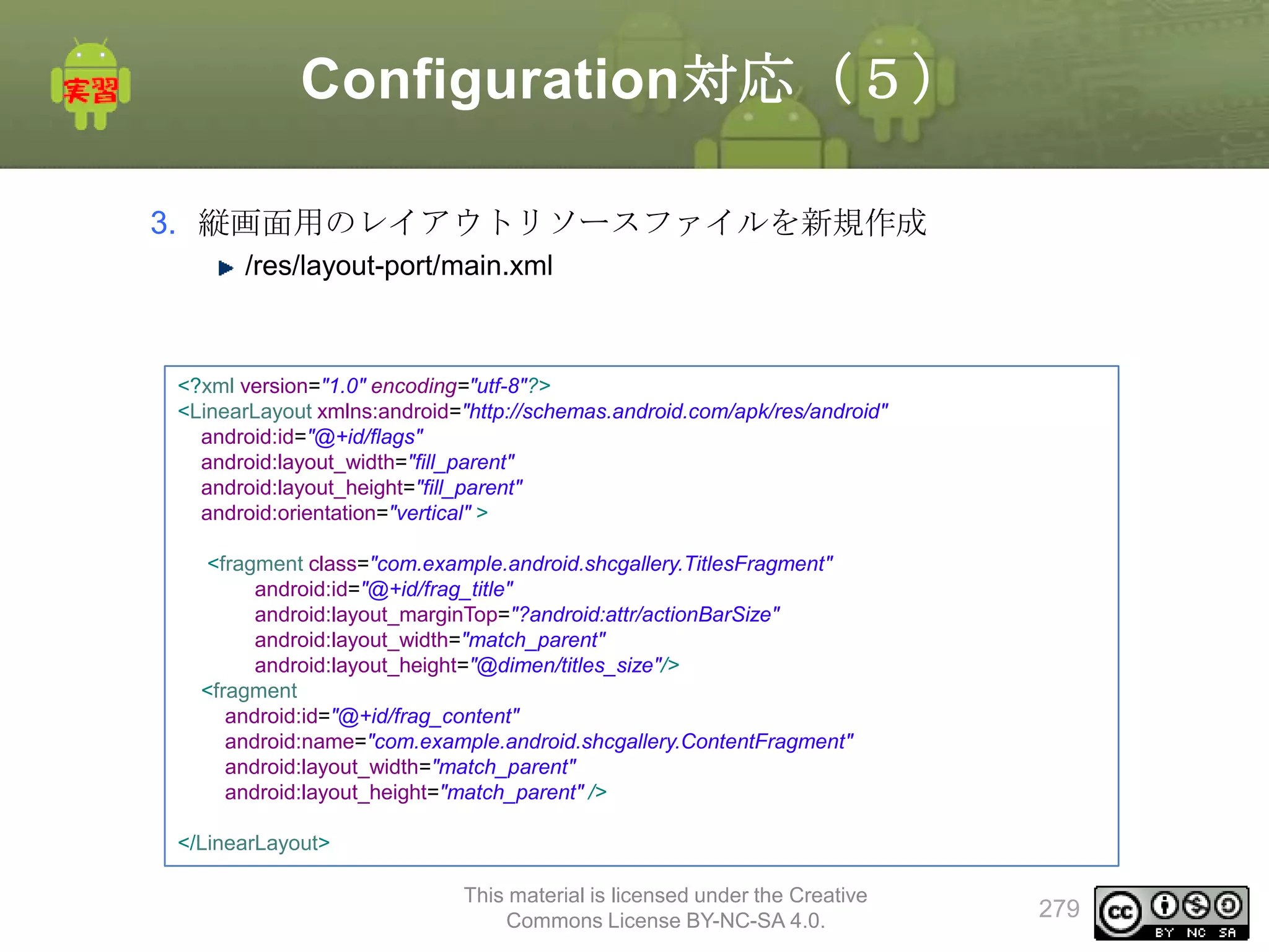 Configuration対応（５）
3. 縦画面用のレイアウトリソースファイルを新規作成
/res/layout-port/main.xml

<?xml version="1.0" encoding="utf-8"?>
<LinearLayout xmlns:android="http://schemas.android.com/apk/res/android"
android:id="@+id/flags"
android:layout_width="fill_parent"
android:layout_height="fill_parent"
android:orientation="vertical" >
<fragment class="com.example.android.shcgallery.TitlesFragment"
android:id="@+id/frag_title"
android:layout_marginTop="?android:attr/actionBarSize"
android:layout_width="match_parent"
android:layout_height="@dimen/titles_size"/>
<fragment
android:id="@+id/frag_content"
android:name="com.example.android.shcgallery.ContentFragment"
android:layout_width="match_parent"
android:layout_height="match_parent" />
</LinearLayout>
This material is licensed under the Creative
Commons License BY-NC-SA 4.0.

279

 