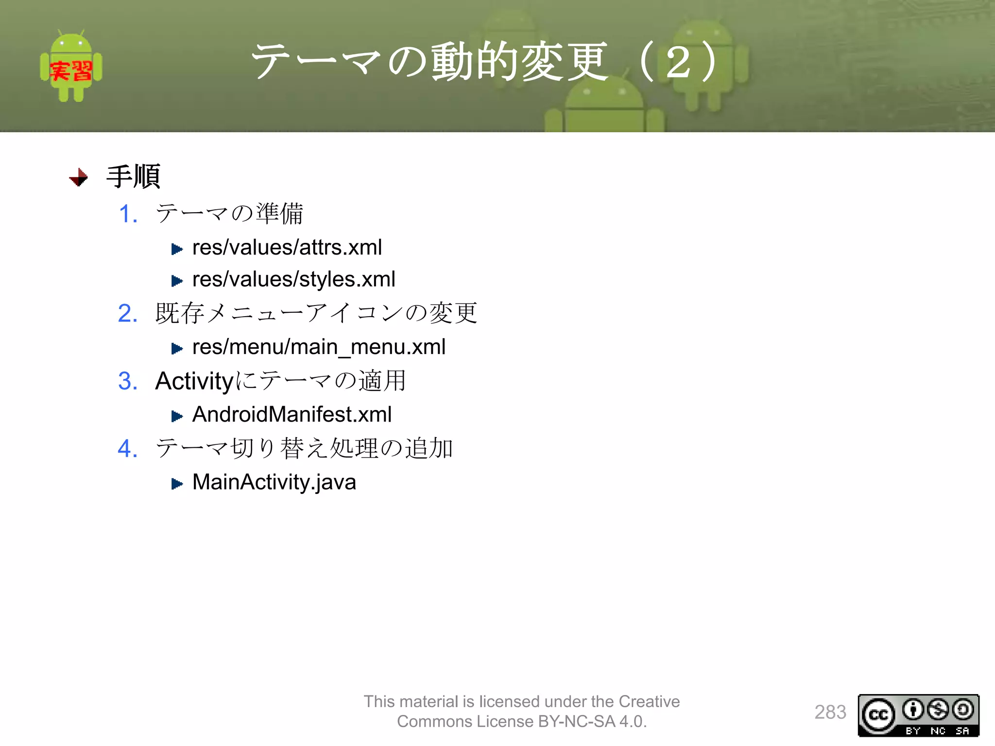 テーマの動的変更（２）
手順
1. テーマの準備
res/values/attrs.xml
res/values/styles.xml

2. 既存メニューアイコンの変更
res/menu/main_menu.xml

3. Activityにテーマの適用
AndroidManifest.xml

4. テーマ切り替え処理の追加
MainActivity.java

This material is licensed under the Creative
Commons License BY-NC-SA 4.0.

283

 