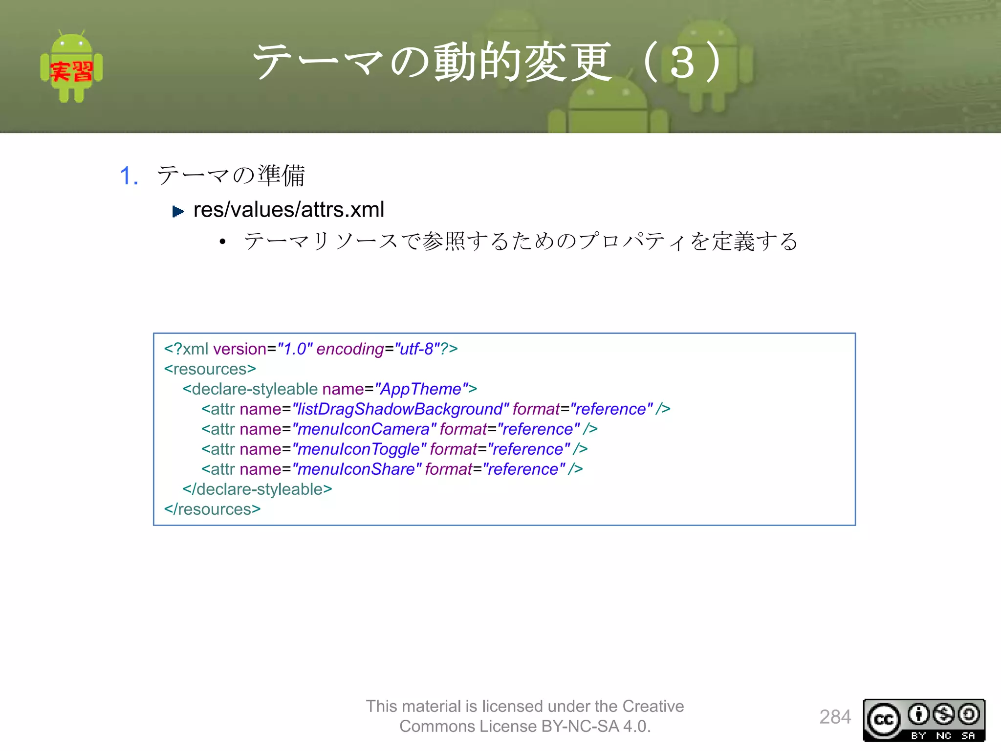 テーマの動的変更（３）
1. テーマの準備
res/values/attrs.xml
• テーマリソースで参照するためのプロパティを定義する

<?xml version="1.0" encoding="utf-8"?>
<resources>
<declare-styleable name="AppTheme">
<attr name="listDragShadowBackground" format="reference" />
<attr name="menuIconCamera" format="reference" />
<attr name="menuIconToggle" format="reference" />
<attr name="menuIconShare" format="reference" />
</declare-styleable>
</resources>

This material is licensed under the Creative
Commons License BY-NC-SA 4.0.

284

 