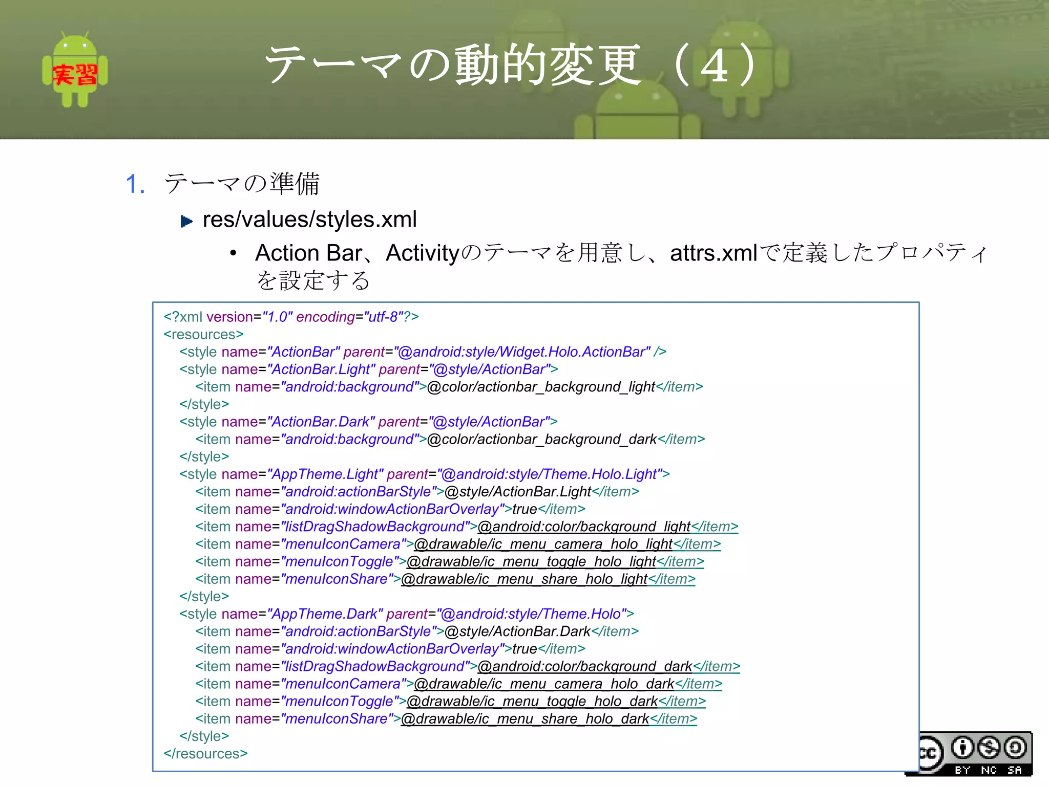 テーマの動的変更（４）
1. テーマの準備
res/values/styles.xml
• Action Bar、Activityのテーマを用意し、attrs.xmlで定義したプロパティ
を設定する
<?xml version="1.0" encoding="utf-8"?>
<resources>
<style name="ActionBar" parent="@android:style/Widget.Holo.ActionBar" />
<style name="ActionBar.Light" parent="@style/ActionBar">
<item name="android:background">@color/actionbar_background_light</item>
</style>
<style name="ActionBar.Dark" parent="@style/ActionBar">
<item name="android:background">@color/actionbar_background_dark</item>
</style>
<style name="AppTheme.Light" parent="@android:style/Theme.Holo.Light">
<item name="android:actionBarStyle">@style/ActionBar.Light</item>
<item name="android:windowActionBarOverlay">true</item>
<item name="listDragShadowBackground">@android:color/background_light</item>
<item name="menuIconCamera">@drawable/ic_menu_camera_holo_light</item>
<item name="menuIconToggle">@drawable/ic_menu_toggle_holo_light</item>
<item name="menuIconShare">@drawable/ic_menu_share_holo_light</item>
</style>
<style name="AppTheme.Dark" parent="@android:style/Theme.Holo">
<item name="android:actionBarStyle">@style/ActionBar.Dark</item>
<item name="android:windowActionBarOverlay">true</item>
<item name="listDragShadowBackground">@android:color/background_dark</item>
<item name="menuIconCamera">@drawable/ic_menu_camera_holo_dark</item>
<item name="menuIconToggle">@drawable/ic_menu_toggle_holo_dark</item>
<item name="menuIconShare">@drawable/ic_menu_share_holo_dark</item>
</style>
This material is licensed under the Creative
</resources>

Commons License BY-NC-SA 4.0.

285

 