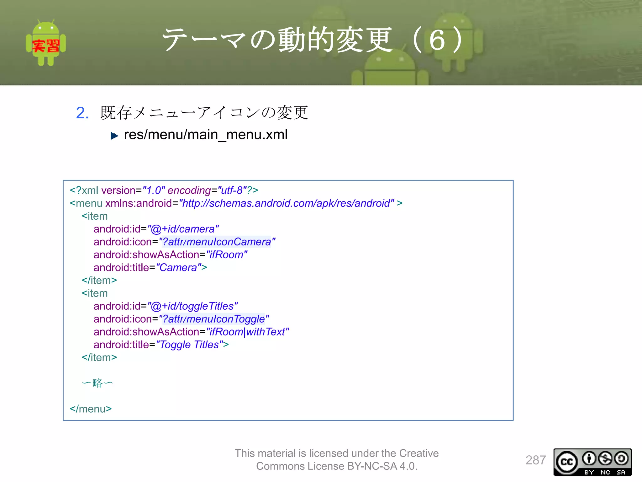 テーマの動的変更（６）
2. 既存メニューアイコンの変更
res/menu/main_menu.xml

<?xml version="1.0" encoding="utf-8"?>
<menu xmlns:android="http://schemas.android.com/apk/res/android" >
<item
android:id="@+id/camera"
android:icon="?attr/menuIconCamera"
android:showAsAction="ifRoom"
android:title="Camera">
</item>
<item
android:id="@+id/toggleTitles"
android:icon="?attr/menuIconToggle"
android:showAsAction="ifRoom|withText"
android:title="Toggle Titles">
</item>
〜略〜
</menu>

This material is licensed under the Creative
Commons License BY-NC-SA 4.0.

287

 