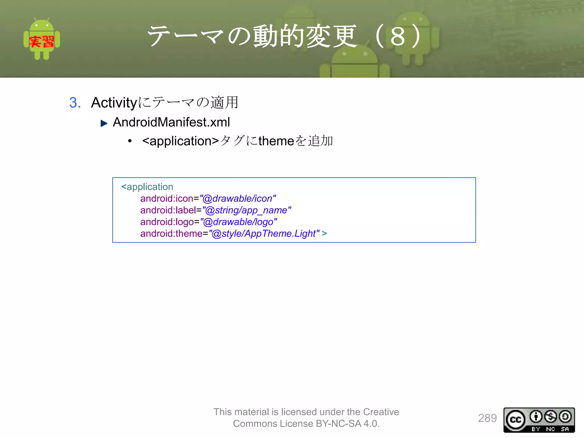 テーマの動的変更（８）
3. Activityにテーマの適用
AndroidManifest.xml
• <application>タグにthemeを追加

<application
android:icon="@drawable/icon"
android:label="@string/app_name"
android:logo="@drawable/logo"
android:theme="@style/AppTheme.Light" >

This material is licensed under the Creative
Commons License BY-NC-SA 4.0.

289

 
