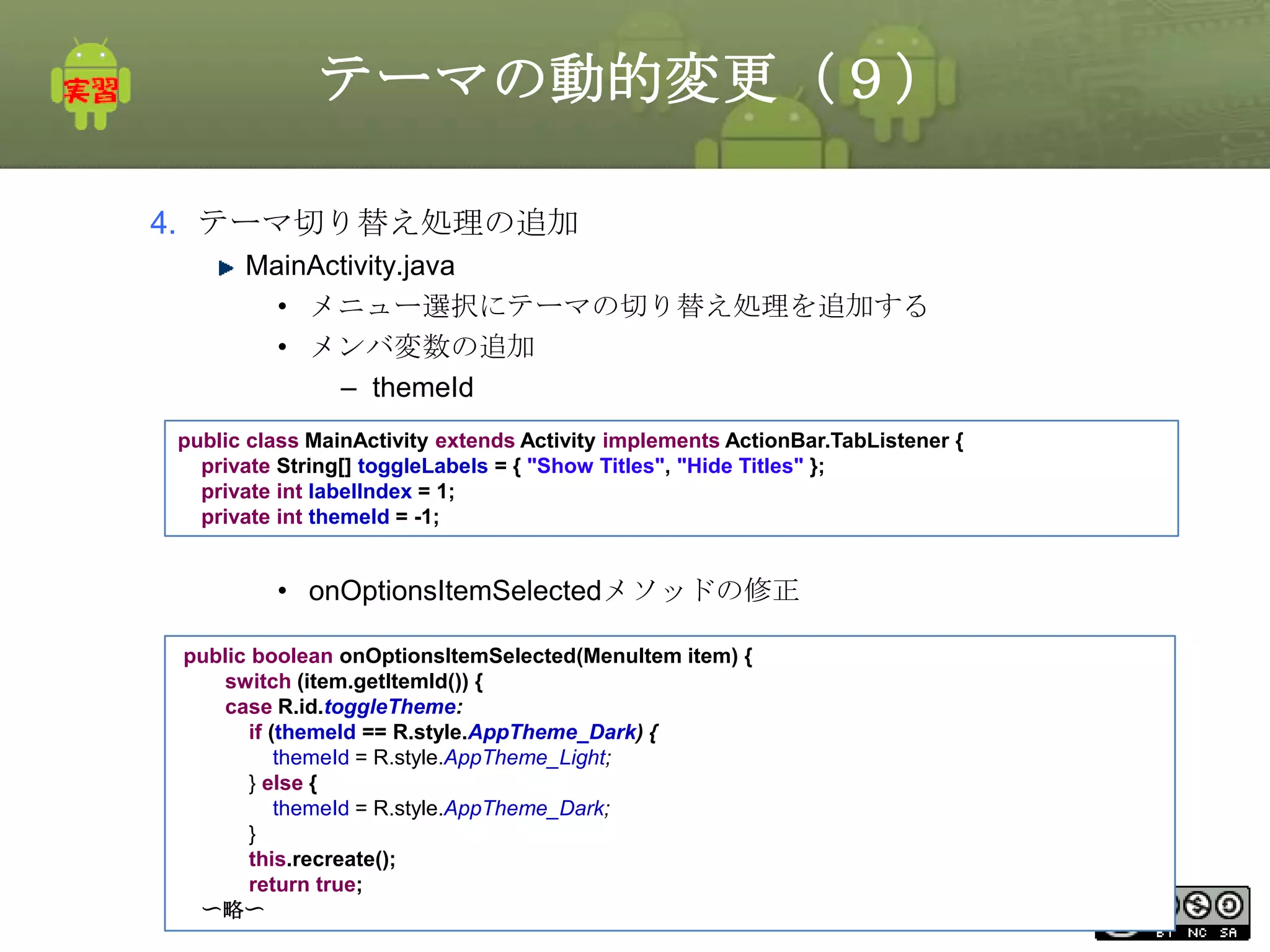 テーマの動的変更（９）
4. テーマ切り替え処理の追加
MainActivity.java
• メニュー選択にテーマの切り替え処理を追加する
• メンバ変数の追加
– themeId
public class MainActivity extends Activity implements ActionBar.TabListener {
private String[] toggleLabels = { "Show Titles", "Hide Titles" };
private int labelIndex = 1;
private int themeId = -1;

• onOptionsItemSelectedメソッドの修正
public boolean onOptionsItemSelected(MenuItem item) {
switch (item.getItemId()) {
case R.id.toggleTheme:
if (themeId == R.style.AppTheme_Dark) {
themeId = R.style.AppTheme_Light;
} else {
themeId = R.style.AppTheme_Dark;
}
this.recreate();
return true;
This material is licensed under the Creative
〜略〜
Commons License BY-NC-SA 4.0.

290

 